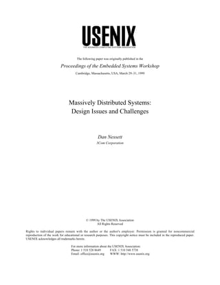 THE ADVANCED COMPUTING SYSTEMS ASSOCIATION




                                      The following paper was originally published in the

                          Proceedings of the Embedded Systems Workshop
                                     Cambridge, Massachusetts, USA, March 29–31, 1999




                                Massively Distributed Systems:
                                Design Issues and Challenges


                                                      Dan Nessett
                                                     3Com Corporation




                                             © 1999 by The USENIX Association
                                                    All Rights Reserved

Rights to individual papers remain with the author or the author's employer. Permission is granted for noncommercial
reproduction of the work for educational or research purposes. This copyright notice must be included in the reproduced paper.
USENIX acknowledges all trademarks herein.

                                 For more information about the USENIX Association:
                                 Phone: 1 510 528 8649        FAX: 1 510 548 5738
                                 Email: office@usenix.org     WWW: http://www.usenix.org
 
