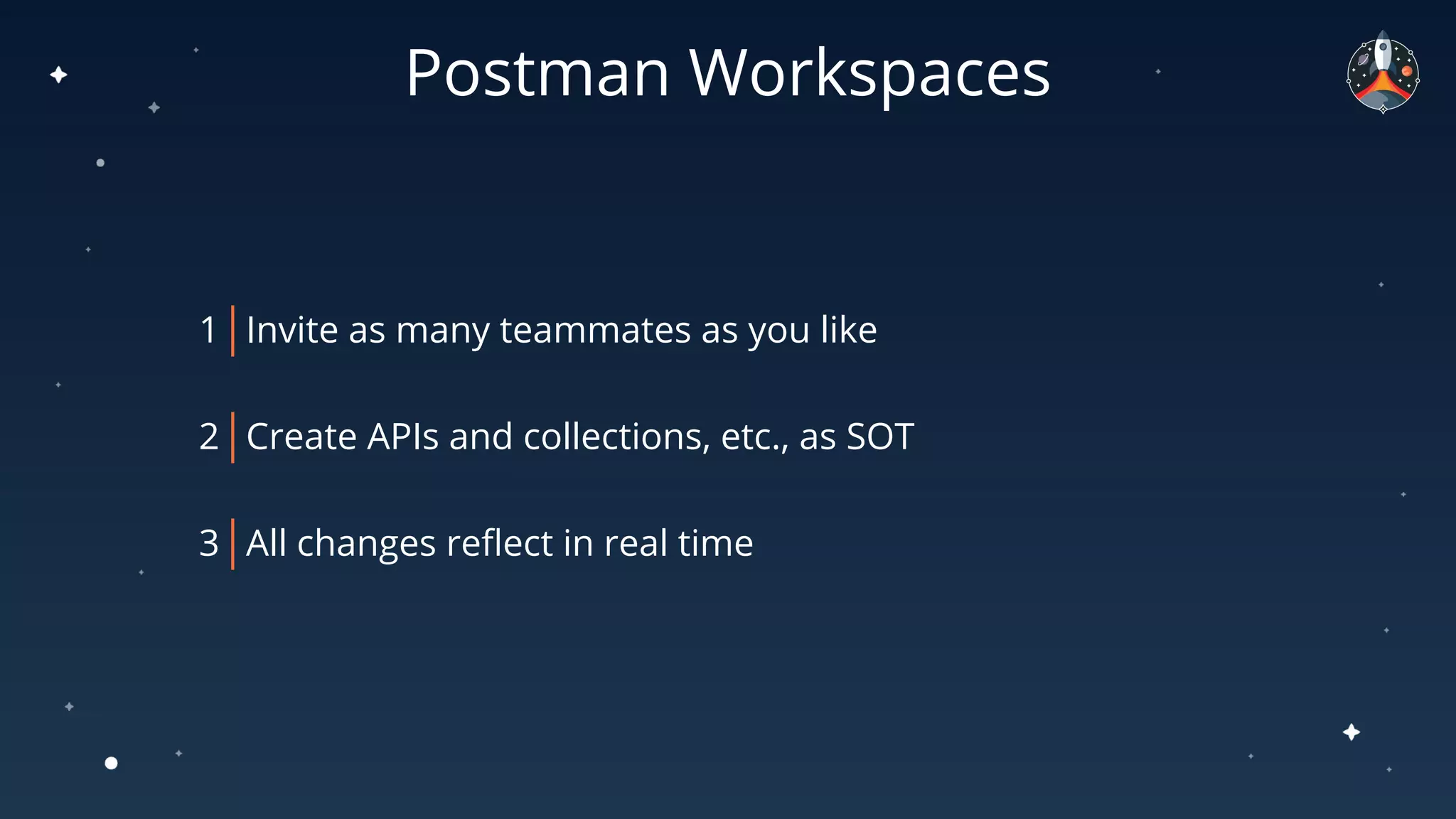 Postman Workspaces
1 Invite as many teammates as you like
2 Create APIs and collections, etc., as SOT
3 All changes reﬂect in real time
 