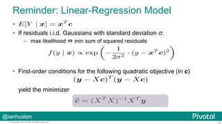 @ianhuston
28© Copyright 2014 Pivotal. All rights reserved.
Reminder: Linear-Regression Model
• 
•  If residuals i.i.d. Gaussians with standard deviation σ:
–  max likelihood ⇔ min sum of squared residuals
•  First-order conditions for the following quadratic objective (in c)
yield the minimizer
f(y | x) ∝ exp −
1
2σ2
· (y − xT
c)2
 
