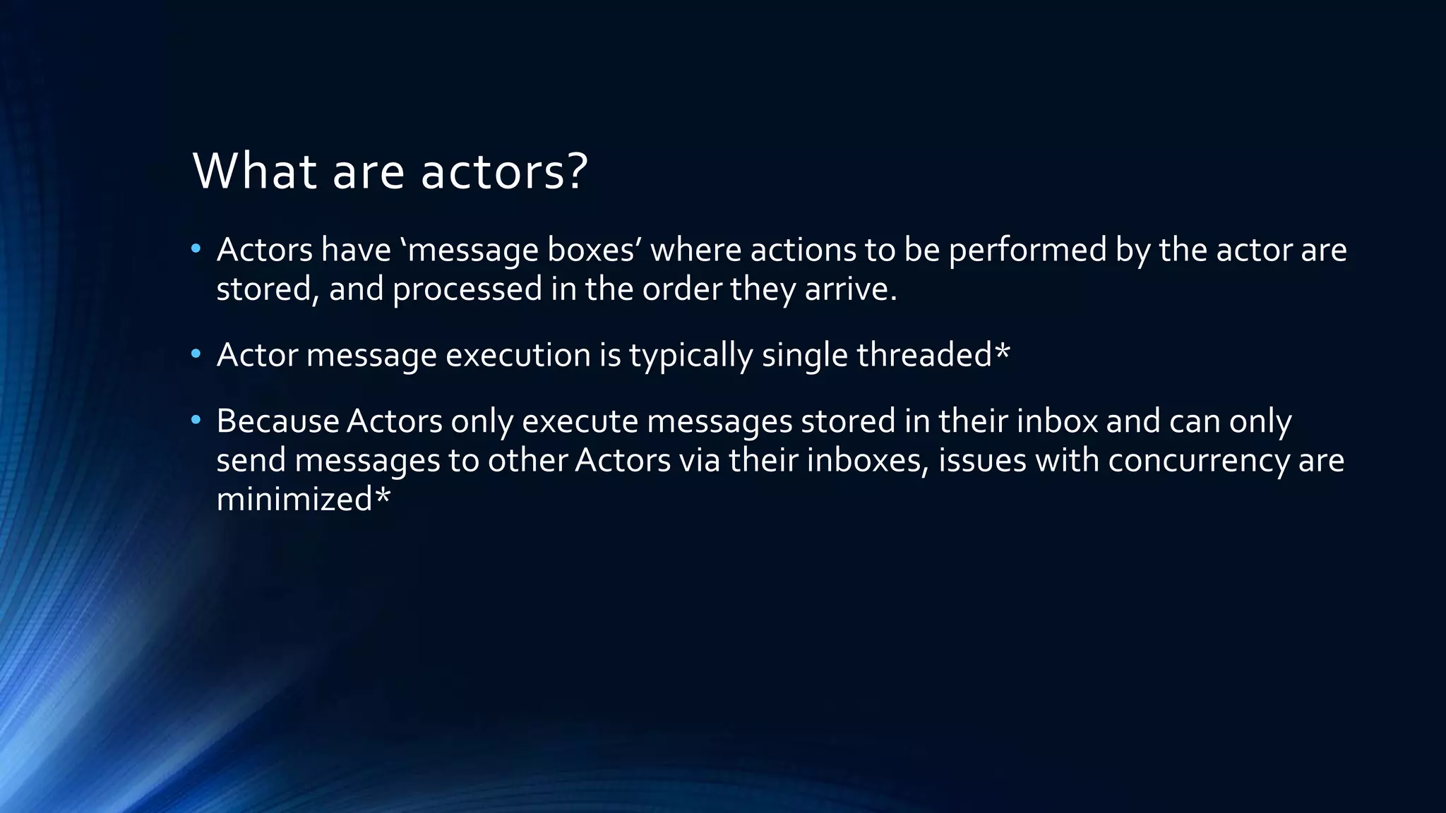 What are actors?
• Actors have ‘message boxes’ where actions to be performed by the actor are
stored, and processed in the order they arrive.
• Actor message execution is typically single threaded*
• BecauseActors only execute messages stored in their inbox and can only
send messages to other Actors via their inboxes, issues with concurrency are
minimized*
 