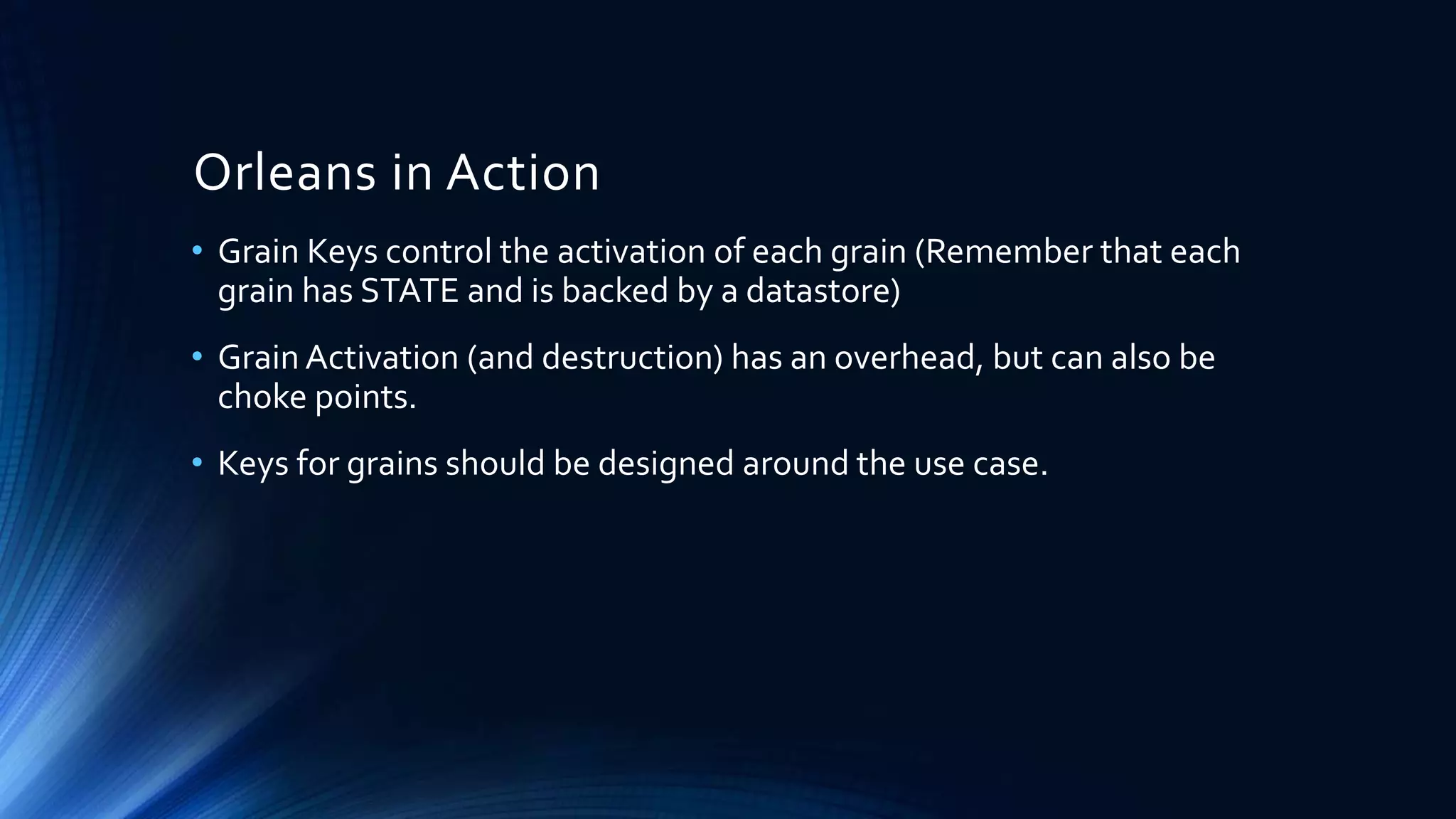 Orleans in Action
• Grain Keys control the activation of each grain (Remember that each
grain has STATE and is backed by a datastore)
• Grain Activation (and destruction) has an overhead, but can also be
choke points.
• Keys for grains should be designed around the use case.
 