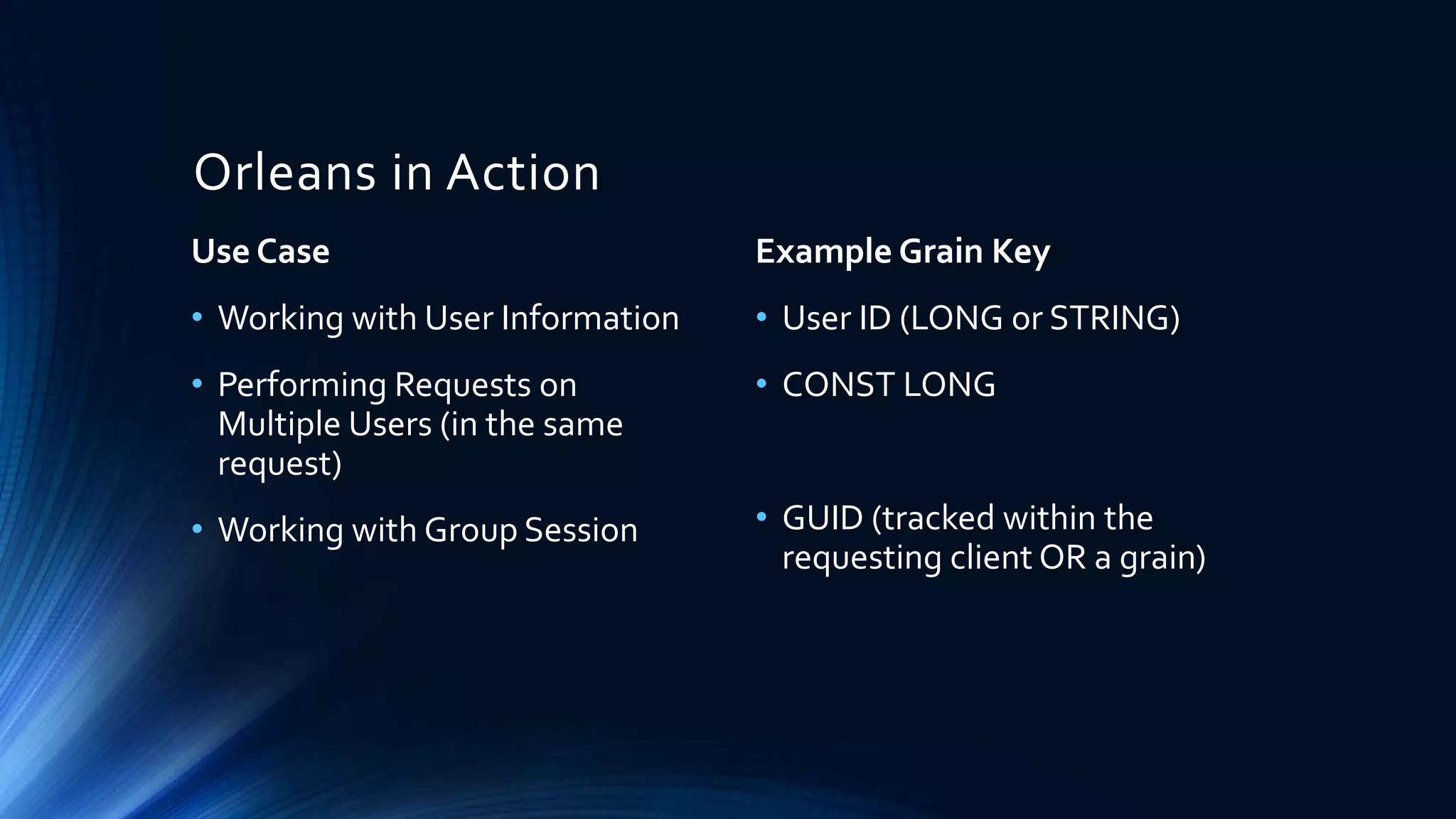 Orleans in Action
Use Case
• Working with User Information
• Performing Requests on
Multiple Users (in the same
request)
• Working with Group Session
Example Grain Key
• User ID (LONG or STRING)
• CONST LONG
• GUID (tracked within the
requesting client OR a grain)
 