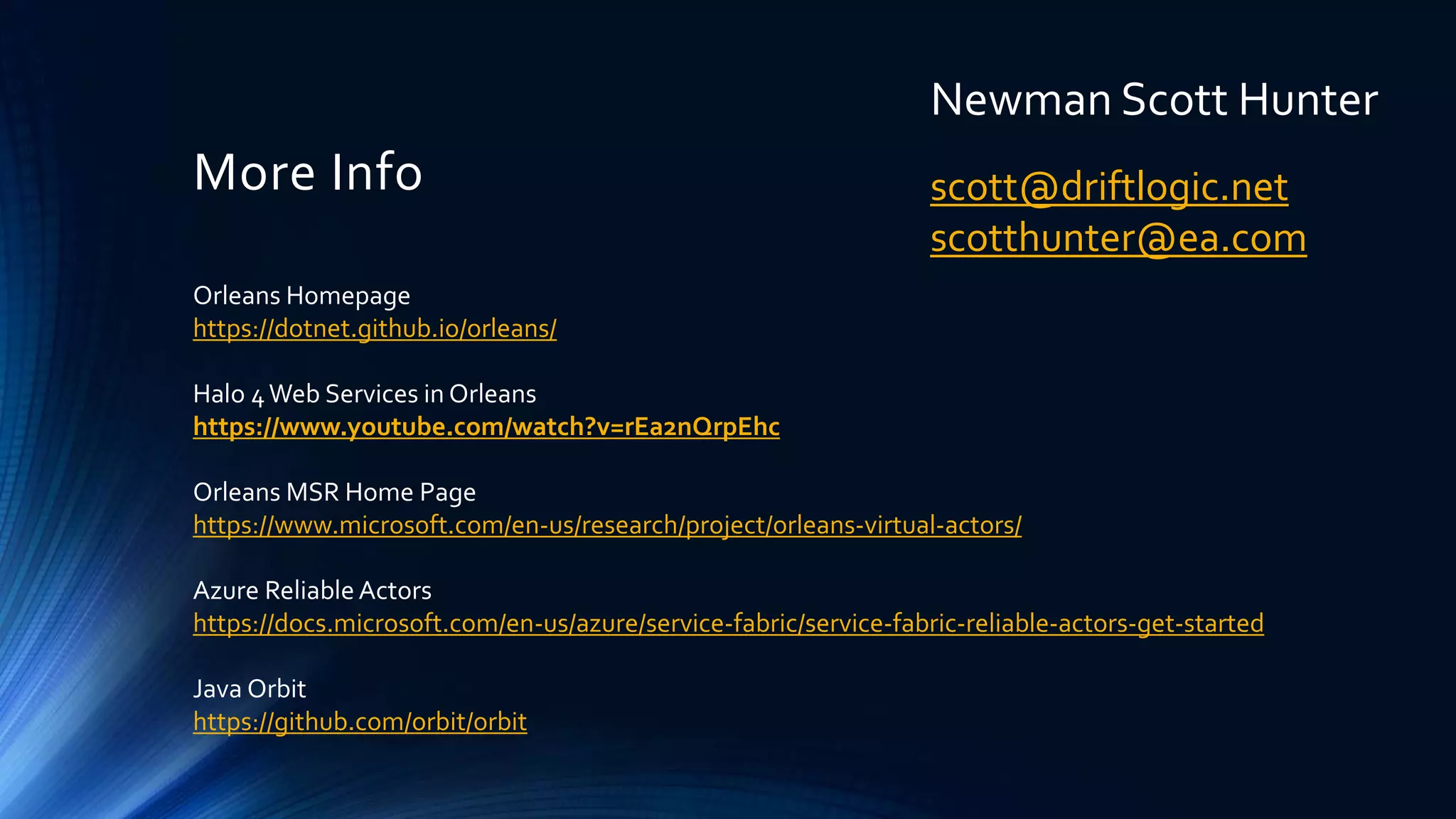 More Info
Orleans Homepage
https://dotnet.github.io/orleans/
Halo 4Web Services in Orleans
https://www.youtube.com/watch?v=rEa2nQrpEhc
Orleans MSR Home Page
https://www.microsoft.com/en-us/research/project/orleans-virtual-actors/
Azure ReliableActors
https://docs.microsoft.com/en-us/azure/service-fabric/service-fabric-reliable-actors-get-started
Java Orbit
https://github.com/orbit/orbit
Newman Scott Hunter
scott@driftlogic.net
scotthunter@ea.com
 
