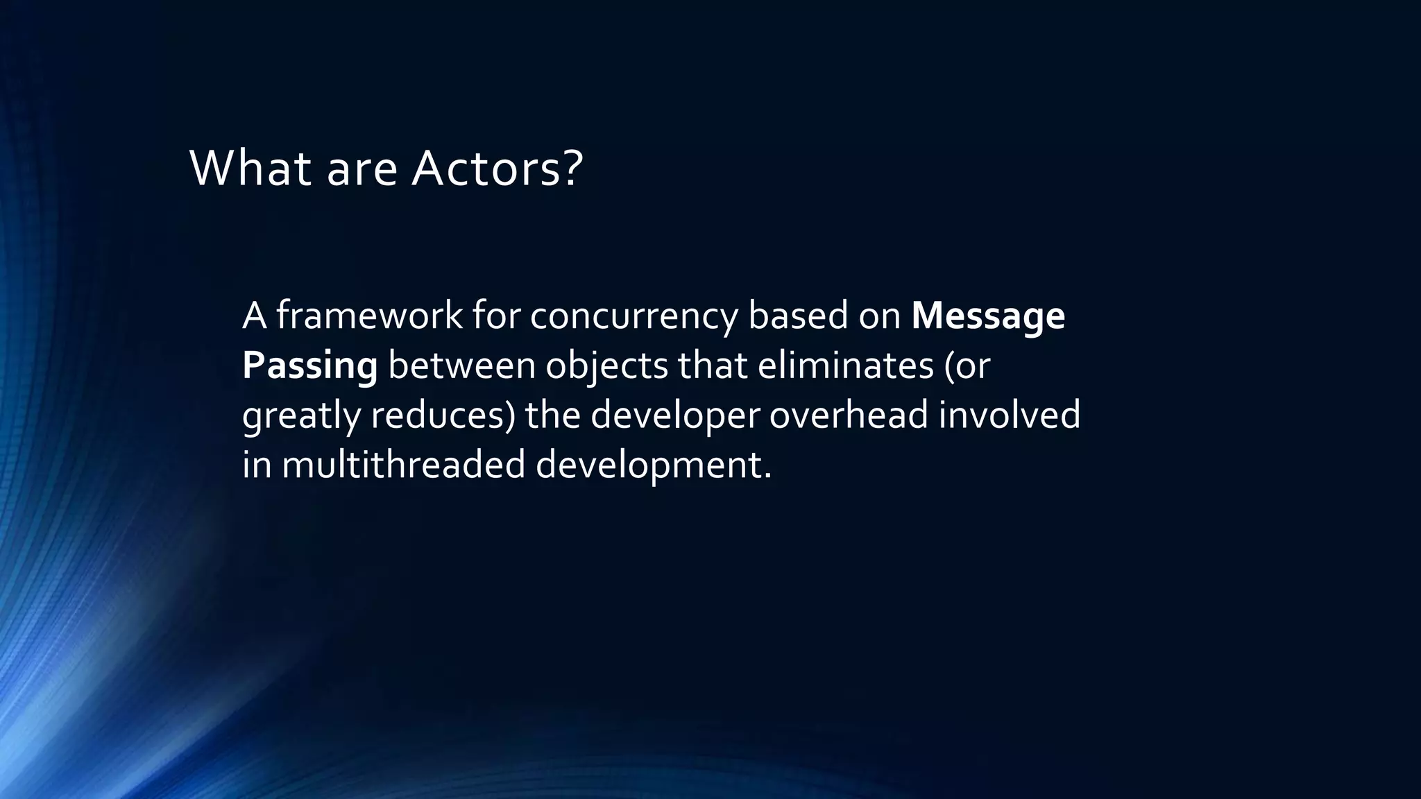 What are Actors?
A framework for concurrency based on Message
Passing between objects that eliminates (or
greatly reduces) the developer overhead involved
in multithreaded development.
 