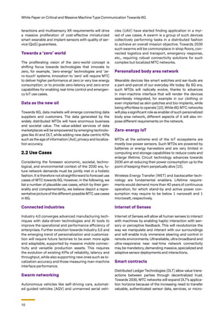 10
White Paper on Critical and Massive Machine Type Communication Towards 6G
teractions and multisensory XR requirements will drive
a massive proliferation of cost-effective miniaturized
smart wearable and implant sensors with quality of ser-
vice (QoS) guarantees.
Towards a ‘zero’ world
The proliferating vision of the zero-world concept is
shifting focus towards technologies that innovate to
zero, for example, ‘zero-energy’ technologies and ‘ze-
ro-touch’ systems. Innovation to 'zero' will require MTC
to deliver higher performance at zero or very low energy
consumption; or to provide zero-latency and zero-error
capabilities for enabling real-time control and emergen-
cy IoT use cases.
Data as the new oil
Towards 6G, data markets will emerge connecting data
suppliers and customers. The data generated by the
widely distributed MTDs will have enormous business
and societal value. The value-added services of data
marketplaces will be empowered by emerging technolo-
gies like AI and DLT, while adding new data-centric KPIs
such as the age of information (AoI), privacy and localiza-
tion accuracy.
2.2 Use Cases
Considering the foreseen economic, societal, techno-
logical, and environmental context of the 2030 era, fu-
ture network demands must be jointly met in a holistic
fashion. It is therefore not straightforward to forecast use
cases of MTC towards 6G. However, in the following, we
list a number of plausible use cases, which by their gen-
erality and complementarity, we believe depict a repre-
sentative picture of the different possible MTC use cases
in 6G.
Connected industries
Industry 4.0 converges advanced manufacturing tech-
niques with data-driven technologies and AI tools to
improve the operational and performance efficiency of
enterprises. Further evolution towards Industry 5.0 and
the emerging trend of personalization and customiza-
tion will require future factories to be even more agile
and adaptable, supported by massive mobile connec-
tivity and versatile production assets. This requires
the evolution of existing KPIs of reliability, latency and
throughput, while also supporting new ones such as lo-
calization accuracy and those measuring man-machine
interface performance.
Swarm networking
Autonomous vehicles like self-driving cars, automat-
ed guided vehicles (AGV) and unmanned aerial vehi-
cles (UAV) have started finding application in a myr-
iad of use cases. A swarm is a group of such devices
collectively performing tasks in a distributed fashion
to achieve an overall mission objective. Towards 2030
such swarms will be commonplace in shop floors, con-
nected logistics and transport, emergency response,
etc., requiring robust connectivity solutions for such
complex but localized MTC networks.
Personalized body area network
Wearable devices like smart watches and ear-buds are
a part-and-parcel of our everyday life today. By 6G era,
such MTDs will radically evolve, thanks to advances
in man-machine interface that will render the devices
seamlessly integrated, for example in our clothing or
even implanted as skin-patches and bio-implants, while
being effortless to operate [10]. While 6G MTC networks
will play a significant role as enablerof such personalized
body area network, different aspects of it will also im-
pose different requirements on the network.
Zero-energy IoT
MTDs at the extreme end of the IoT ecosystems are
mostly low-power sensors. Such MTDs are powered by
batteries or energy harvesters and are very limited in
computing and storage capabilities to reduce costs and
enlarge lifetime. Circuit technology advances towards
2030 aim at reducing their power consumption up to the
point of keeping them perpetually alive [15].
Wireless Energy Transfer (WET) and backscatter tech-
nology are fundamental enablers. Lifetime require-
ments would demand more than 40 years of continuous
operation, for which stand-by and active power con-
sumption may require to be below 1 nanowatt and 1
microwatt, respectively.
Internet of Senses
Internet of Senses will allow all human senses to interact
with machines by enabling haptic interaction with sen-
sory or perceptive feedback. This will revolutionize the
way we manipulate and interact with our surroundings
and will enable truly immersive steering and control in
remote environments. Ultrareliable, ultra broadband and
ultra-responsive near real-time network connectivity
may be mandatory, demanding massive, specialized and
adaptive sensor deployments and interactions.
Smart contracts
Distributed Ledger Technologies (DLT) allow value trans-
actions between parties through decentralized trust.
Towards 2030, MTC networks will expand DLT’s applica-
tion horizons because of the increasing need to transfer
valuable, authenticated sensor data, services, or micro-
 