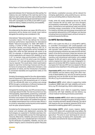 12
White Paper on Critical and Massive Machine Type Communication Towards 6G
payments between the IoT devices and other parties. For
instance, two cars meeting on the road may want to buy
data from each another about the road conditions ahead
[16].These distributed sensing services demand connec-
tivity with a synergistic mix of URLLC and mMTC to guar-
antee low-latency, reliable connectivity, and scalability.
2.3 Requirements
As evidenced by the above use cases, 6G KPIs and re-
quirements will be diverse and include novel metrics
alongside the existing ones considered in 5G.
International Telecommunication Union – Radiocom-
munication Sector (ITU-R) has defined the minimum
technical performance requirements for International
Mobile Telecommunications for 2020 (IMT-2020) in-
cluding a number of KPIs, such as reliability, latency,
connection density, and energy efficiency (EE) [2]. In
6G, more stringent requirements will be inevitable for
these KPIs, while the QoS demands will evolve to be
E2E. For example, in industrial scenarios, closed-loop
control applications will require E2E reliability of up to
1-10-7
to maintain close synchronization at E2E laten-
cies as low as 1 ms [17], for which a per-link reliability
of around 1-10-9
and user plane latency around 0.1 ms
may be required. This would allow instant optimization
based on real-time monitoring of sensors and the per-
formance of components, collaboration between a new
generation of robots, and the introduction of wireless-
ly connected wearables and augmented reality on the
shop floor.
Similarly, the emerging need for the ultra-dense deploy-
ment of industrial IoT devices will require 3D connectiv-
ity supporting up to 100 connections per m3
. In terms
of EE, the ultimate 6G vision is to achieve zero-energy
MTDs through a combination of efficient hardware de-
sign and energy harvesting techniques [5].
Alongside the existing ones, new KPIs are becoming in-
creasingly relevant for 6G.The main focus here is on AoI,
interoperability, dependability, positioning, sustainabil-
ity and E2E EE. AoI characterizes the freshness of in-
formation and answers how frequently the information
status at a sink node needs to be updated through sta-
tus update transmissions from a source node. Hence, it
is crucial for networked monitoring and control systems
such as cyber-physical systems.
Considering the heterogeneity of access technologies
(wired and wireless) and deployment scenarios, 6G
technologies are expected to facilitate seamless inte-
gration and interoperability across the heterogeneous
networks. Meanwhile, reliability will evolve towards de-
pendability, which is an umbrella QoS term characteriz-
ing the attributes of availability, reliability, security and
system integrity used to characterize system lifecycles
and failures. Localization accuracy will be relevant for
emerging applications using positioning as a service,
such as controlling AGVs on factory floors [18].
Finally, while 5G mostly addresses device EE, the EE
vision towards 6G will be wider and more stringent,
encompassing sustainability, cost (production, instal-
lation, maintenance and operational costs) and E2E EE
(including energy consumption of the infrastructure).
For instance, the total cost and energy consumption per
successfully delivered bit at APP between end devices
including its environmental impact, will be of utmost im-
portance towards the 6G era.
2.4 MTC Service Classes
MTC in 5G is split into URLLC, or critical MTC (cMTC),
in controlled environments with small-payloads and
low-data rates, and mMTC for large/dense deployments
with sporadic traffic patterns. In the coming decade,
owing to emerging industrial use cases and the vertical-
ization of the service provision, these two domains will
develop into several specialized subclasses, hence de-
manding multi-dimensional optimization and scalable
designs. So 6G will need to serve highly diverse appli-
cations ranging from data-rate hungry holographic im-
ages and connected 360 XR to massive access for vari-
ous types of IoT devices. MTC service classes for 6G are
proposed to be classified in this white paper as follows:
Dependable cMTC: which refers to supporting extreme
ultra-reliability and low latency along with other mea-
sures of dependability (e.g., security) as well as precise
positioning, and can be seen as the direct evolution of
5G URLLC, e.g. for autonomous driving.
Broadband cMTC: which refers to supporting mobile
broadband (MBB) data with high reliability and low la-
tency, e.g. XR, cloud gaming, robotic aided surgery.
Scalable cMTC: which refers to supporting massive
connectivity with high reliability and low latency, e.g.
critical medical monitoring and factory automation.
Globally-scalable mMTC: which refers to supporting ul-
tra-wide network coverage throughout all space dimen-
sions, including volumetric density of devices. The role of
UAV swarms and non-terrestrial networks (NTN) is fun-
damental for enabling global mMTC connectivity.
Zero-energy mMTC: which covers massive deploy-
ments of EE radios with exceptionally long battery life
and network lifetimes, e.g. soil monitoring and precision
agriculture. This aims to cover techniques for zero-en-
ergy radios, energy harvesting (EH), backscatter com-
munication and extreme EE resource allocation.
 
