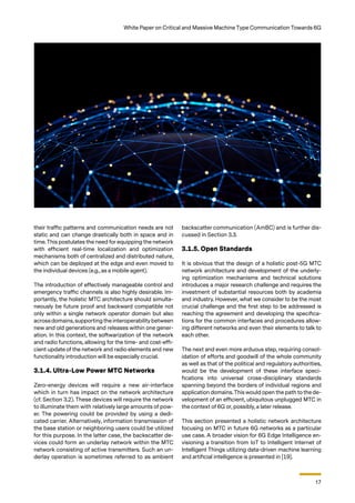 17
White Paper on Critical and Massive Machine Type Communication Towards 6G
their traffic patterns and communication needs are not
static and can change drastically both in space and in
time. This postulates the need for equipping the network
with efficient real-time localization and optimization
mechanisms both of centralized and distributed nature,
which can be deployed at the edge and even moved to
the individual devices (e.g., as a mobile agent).
The introduction of effectively manageable control and
emergency traffic channels is also highly desirable. Im-
portantly, the holistic MTC architecture should simulta-
neously be future proof and backward compatible not
only within a single network operator domain but also
acrossdomains,supporting the interoperability between
new and old generations and releases within one gener-
ation. In this context, the softwarization of the network
and radio functions, allowing for the time- and cost-effi-
cient update of the network and radio elements and new
functionality introduction will be especially crucial.
3.1.4. Ultra-Low Power MTC Networks
Zero-energy devices will require a new air-interface
which in turn has impact on the network architecture
(cf. Section 3.2). These devices will require the network
to illuminate them with relatively large amounts of pow-
er. The powering could be provided by using a dedi-
cated carrier. Alternatively, information transmission of
the base station or neighboring users could be utilized
for this purpose. In the latter case, the backscatter de-
vices could form an underlay network within the MTC
network consisting of active transmitters. Such an un-
derlay operation is sometimes referred to as ambient
backscatter communication (AmBC) and is further dis-
cussed in Section 3.3.
3.1.5. Open Standards
It is obvious that the design of a holistic post-5G MTC
network architecture and development of the underly-
ing optimization mechanisms and technical solutions
introduces a major research challenge and requires the
investment of substantial resources both by academia
and industry. However, what we consider to be the most
crucial challenge and the first step to be addressed is
reaching the agreement and developing the specifica-
tions for the common interfaces and procedures allow-
ing different networks and even their elements to talk to
each other.
The next and even more arduous step, requiring consol-
idation of efforts and goodwill of the whole community
as well as that of the political and regulatory authorities,
would be the development of these interface speci-
fications into universal cross-disciplinary standards
spanning beyond the borders of individual regions and
application domains.This would open the path to the de-
velopment of an efficient, ubiquitous unplugged MTC in
the context of 6G or, possibly, a later release.
This section presented a holistic network architecture
focusing on MTC in future 6G networks as a particular
use case. A broader vision for 6G Edge Intelligence en-
visioning a transition from IoT to Intelligent Internet of
Intelligent Things utilizing data-driven machine learning
and artificial intelligence is presented in [19].
 