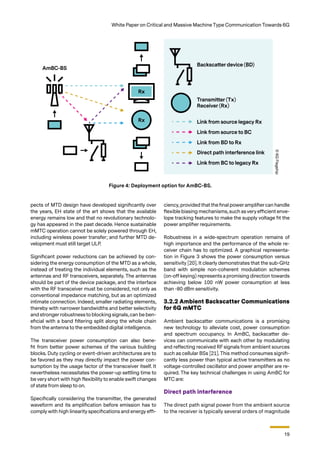 19
White Paper on Critical and Massive Machine Type Communication Towards 6G
pects of MTD design have developed significantly over
the years, EH state of the art shows that the available
energy remains low and that no revolutionary technolo-
gy has appeared in the past decade. Hence sustainable
mMTC operation cannot be solely powered through EH,
including wireless power transfer; and further MTD de-
velopment must still target ULP.
Significant power reductions can be achieved by con-
sidering the energy consumption of the MTD as a whole,
instead of treating the individual elements, such as the
antennas and RF transceivers, separately. The antennas
should be part of the device package, and the interface
with the RF transceiver must be considered, not only as
conventional impedance matching, but as an optimized
intimate connection. Indeed, smaller radiating elements,
thereby with narrower bandwidths and better selectivity
and stronger robustness to blocking signals, can be ben-
eficial with a band filtering split along the whole chain
from the antenna to the embedded digital intelligence.
The transceiver power consumption can also bene-
fit from better power schemes of the various building
blocks. Duty cycling or event-driven architectures are to
be favored as they may directly impact the power con-
sumption by the usage factor of the transceiver itself. It
nevertheless necessitates the power-up settling time to
be very short with high flexibility to enable swift changes
of state from sleep to on.
Specifically considering the transmitter, the generated
waveform and its amplification before emission has to
comply with high linearity specifications and energy effi-
ciency, provided that the final poweramplifiercan handle
flexible biasing mechanisms, such as very efficient enve-
lope tracking features to make the supply voltage fit the
power amplifier requirements.
Robustness in a wide-spectrum operation remains of
high importance and the performance of the whole re-
ceiver chain has to optimized. A graphical representa-
tion in Figure 3 shows the power consumption versus
sensitivity [20]. It clearly demonstrates that the sub-GHz
band with simple non-coherent modulation schemes
(on-off keying) represents a promising direction towards
achieving below 100 nW power consumption at less
than -80 dBm sensitivity.
3.2.2 Ambient Backscatter Communications
for 6G mMTC
Ambient backscatter communications is a promising
new technology to alleviate cost, power consumption
and spectrum occupancy. In AmBC, backscatter de-
vices can communicate with each other by modulating
and reflecting received RF signals from ambient sources
such as cellular BSs [21]. This method consumes signifi-
cantly less power than typical active transmitters as no
voltage-controlled oscillator and power amplifier are re-
quired. The key technical challenges in using AmBC for
MTC are:
Direct path interference
The direct path signal power from the ambient source
to the receiver is typically several orders of magnitude
Figure 4: Deployment option for AmBC-BS.
©
6G
Flagship
 