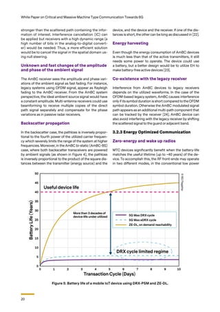 20
White Paper on Critical and Massive Machine Type Communication Towards 6G
stronger than the scattered path containing the infor-
mation of interest. Interference cancellation (IC) can
be applied but receivers with a high dynamic range (a
high number of bits in the analog-to-digital convert-
er) would be needed. Thus, a more efficient solution
would be to cancel the signal in the spatial domain us-
ing null steering.
Unknown and fast changes of the amplitude
and phase of the ambient signal
The AmBC receiver sees the amplitude and phase vari-
ations of the ambient signal as fast fading. For instance,
legacy systems using OFDM signal, appear as Rayleigh
fading to the AmBC receiver. From the AmBC system
perspective, the ideal ambient source signal would have
a constant amplitude. Multi-antenna receivers could use
beamforming to receive multiple copies of the direct
path signal separately and compensate for the phase
variations as in passive radar receivers.
Backscatter propagation
In the backscatter case, the pathloss is inversely propor-
tional to the fourth power of the utilized carrier frequen-
cy which severely limits the range of the system at higher
frequencies. Moreover, in the AmBC bi-static (AmBC-BS)
case, where both backscatter transceivers are powered
by ambient signals (as shown in Figure 4), the pathloss
is inversely proportional to the product of the square dis-
tances between the transmitter (energy source) and the
device, and the device and the receiver. If one of the dis-
tances is short, the other can be long as discussed in [22].
Energy harvesting
Even though the energy consumption of AmBC devices
is much less than that of the active transmitters, it still
needs some power to operate. The device could use
a battery, but a better design would be to utilize EH to
make battery-free active devices [23].
Co-existence with the legacy receiver
Interference from AmBC devices to legacy receivers
depends on the utilized waveforms. In the case of the
OFDM-based legacy system, AmBC causes interference
only if its symbol duration is short compared to theOFDM
symbol duration. Otherwise the AmBC modulated signal
path appears as an additional multi-path component that
can be tracked by the receiver [24]. AmBC device can
also avoid interfering with the legacy receiver by shifting
the scattered signal to the guard or adjacent band.
3.2.3 Energy Optimized Communication
Zero-energy and wake up radios
MTC devices significantly benefit when the battery-life
matches the useful lifetime (up to ~40 years) of the de-
vice. To accomplish this, the RF front-ends may operate
in two different modes, in the conventional low power
Figure 5: Battery life of a mobile IoT device using DRX-PSM and ZE-DL.
©
6G
Flagship
 