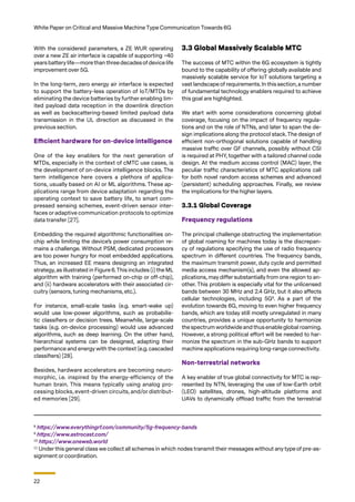 22
White Paper on Critical and Massive Machine Type Communication Towards 6G
With the considered parameters, a ZE WUR operating
over a new ZE air interface is capable of supporting ~40
years battery life—more than threedecadesofdevice life
improvement over 5G.
In the long-term, zero energy air interface is expected
to support the battery-less operation of IoT/MTDs by
eliminating the device batteries by further enabling lim-
ited payload data reception in the downlink direction
as well as backscattering-based limited payload data
transmission in the UL direction as discussed in the
previous section.
Efficient hardware for on-device intelligence
One of the key enablers for the next generation of
MTDs, especially in the context of cMTC use cases, is
the development of on-device intelligence blocks. The
term intelligence here covers a plethora of applica-
tions, usually based on AI or ML algorithms. These ap-
plications range from device adaptation regarding the
operating context to save battery life, to smart com-
pressed sensing schemes, event-driven sensor inter-
faces or adaptive communication protocols to optimize
data transfer [27].
Embedding the required algorithmic functionalities on-
chip while limiting the device’s power consumption re-
mains a challenge. Without PSM, dedicated processors
are too power hungry for most embedded applications.
Thus, an increased EE means designing an integrated
strategy, as illustrated in Figure 6.This includes (i) the ML
algorithm with training (performed on-chip or off-chip),
and (ii) hardware accelerators with their associated cir-
cuitry (sensors, tuning mechanisms, etc.).
For instance, small-scale tasks (e.g. smart-wake up)
would use low-power algorithms, such as probabilis-
tic classifiers or decision trees. Meanwhile, large-scale
tasks (e.g. on-device processing) would use advanced
algorithms, such as deep learning. On the other hand,
hierarchical systems can be designed, adapting their
performance and energy with the context (e.g. cascaded
classifiers) [28].
Besides, hardware accelerators are becoming neuro-
morphic, i.e. inspired by the energy-efficiency of the
human brain. This means typically using analog pro-
cessing blocks, event-driven circuits, and/or distribut-
ed memories [29].
3.3 Global Massively Scalable MTC
The success of MTC within the 6G ecosystem is tightly
bound to the capability of offering globally available and
massively scalable service for IoT solutions targeting a
vast landscape of requirements. In this section, a number
of fundamental technology enablers required to achieve
this goal are highlighted.
We start with some considerations concerning global
coverage, focusing on the impact of frequency regula-
tions and on the role of NTNs, and later to span the de-
sign implications along the protocol stack. The design of
efficient non-orthogonal solutions capable of handling
massive traffic over GF channels, possibly without CSI
is required at PHY, together with a tailored channel code
design. At the medium access control (MAC) layer, the
peculiar traffic characteristics of MTC applications call
for both novel random access schemes and advanced
(persistent) scheduling approaches. Finally, we review
the implications for the higher layers.
3.3.1 Global Coverage
Frequency regulations
The principal challenge obstructing the implementation
of global roaming for machines today is the discrepan-
cy of regulations specifying the use of radio frequency
spectrum in different countries. The frequency bands,
the maximum transmit power, duty cycle and permitted
media access mechanism(s), and even the allowed ap-
plications, may differ substantially from one region to an-
other. This problem is especially vital for the unlicensed
bands between 30 MHz and 2.4 GHz, but it also affects
cellular technologies, including 5G8
. As a part of the
evolution towards 6G, moving to even higher frequency
bands, which are today still mostly unregulated in many
countries, provides a unique opportunity to harmonize
the spectrum worldwide and thus enable global roaming.
However, a strong political effort will be needed to har-
monize the spectrum in the sub-GHz bands to support
machine applications requiring long-range connectivity.
Non-terrestrial networks
A key enabler of true global connectivity for MTC is rep-
resented by NTN, leveraging the use of low-Earth orbit
(LEO) satellites, drones, high-altitude platforms and
UAVs to dynamically offload traffic from the terrestrial
8
https://www.everythingrf.com/community/5g-frequency-bands
9
https://www.astrocast.com/
10
https://www.oneweb.world
11
Under this general class we collect all schemes in which nodes transmit their messages without any type of pre-as-
signment or coordination.
 
