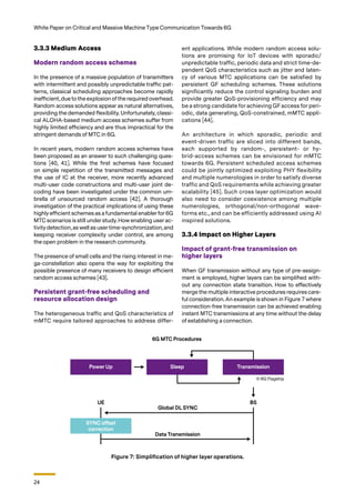 24
White Paper on Critical and Massive Machine Type Communication Towards 6G
3.3.3 Medium Access
Modern random access schemes
In the presence of a massive population of transmitters
with intermittent and possibly unpredictable traffic pat-
terns, classical scheduling approaches become rapidly
inefficient, due to the explosion of the required overhead.
Random access solutions appear as natural alternatives,
providing the demanded flexibility. Unfortunately, classi-
cal ALOHA-based medium access schemes suffer from
highly limited efficiency and are thus impractical for the
stringent demands of MTC in 6G.
In recent years, modern random access schemes have
been proposed as an answer to such challenging ques-
tions [40, 41]. While the first schemes have focused
on simple repetition of the transmitted messages and
the use of IC at the receiver, more recently advanced
multi-user code constructions and multi-user joint de-
coding have been investigated under the common um-
brella of unsourced random access [42]. A thorough
investigation of the practical implications of using these
highly efficient schemes as a fundamental enabler for 6G
MTC scenarios is still under study. How enabling user ac-
tivity detection, as well as user time-synchronization, and
keeping receiver complexity under control, are among
the open problem in the research community.
The presence of small cells and the rising interest in me-
ga-constellation also opens the way for exploiting the
possible presence of many receivers to design efficient
random access schemes [43].
Persistent grant-free scheduling and
resource allocation design
The heterogeneous traffic and QoS characteristics of
mMTC require tailored approaches to address differ-
Figure 7: Simplification of higher layer operations.
ent applications. While modern random access solu-
tions are promising for IoT devices with sporadic/
unpredictable traffic, periodic data and strict time-de-
pendent QoS characteristics such as jitter and laten-
cy of various MTC applications can be satisfied by
persistent GF scheduling schemes. These solutions
significantly reduce the control signaling burden and
provide greater QoS-provisioning efficiency and may
be a strong candidate for achieving GF access for peri-
odic, data generating, QoS-constrained, mMTC appli-
cations [44].
An architecture in which sporadic, periodic and
event-driven traffic are sliced into different bands,
each supported by random-, persistent- or hy-
brid-access schemes can be envisioned for mMTC
towards 6G. Persistent scheduled access schemes
could be jointly optimized exploiting PHY flexibility
and multiple numerologies in order to satisfy diverse
traffic and QoS requirements while achieving greater
scalability [45]. Such cross layer optimization would
also need to consider coexistence among multiple
numerologies, orthogonal/non-orthogonal wave-
forms etc., and can be efficiently addressed using AI
inspired solutions.
3.3.4 Impact on Higher Layers
Impact of grant-free transmission on
higher layers
When GF transmission without any type of pre-assign-
ment is employed, higher layers can be simplified with-
out any connection state transition. How to effectively
merge the multiple interactive procedures requires care-
ful consideration. An example is shown in Figure 7 where
connection-free transmission can be achieved enabling
instant MTC transmissions at any time without the delay
of establishing a connection.
© 6G Flagship
 