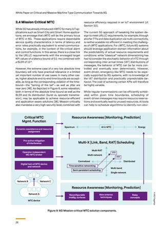 26
White Paper on Critical and Massive Machine Type Communication Towards 6G
3.4 Mission Critical MTC
While 5G hasalready introduced mMTCformany IoTap-
plications such as Smart City and Smart Home applica-
tions, we envisage that cMTC will be the primary focus
of MTC in 6G. These applications require dependable
service quality characteristics in terms of latency and
error rates practically equivalent to wired communica-
tions, for example, in the context of life-critical alarm
and control functions. In this sense, there is a close link
to the URLLC requirements with the envisaged target
KPI values of a latency bound of 0.1 ms combined with
a BLER of 10-9
.
However, the extreme case of a very low absolute time
boundary will only have practical relevance in a limited
yet important number of use cases. In many other cas-
es, higher absolute end-to-end time bounds are accept-
able, as long as the corresponding violation of the time-
bound—the “taming of the tail”—as well as jitter are
near zero [46]. As depicted in Figure 8, some relaxation,
both in terms of the absolute time-bound as well as the
BLER and its distribution (burst vs. sporadic transmis-
sion), may be applicable to achieve resource-efficient
and application-aware solutions [36]. Mission-criticality
also mandates a very high-security level, combined with
Figure 9: 6G Mission-critical MTC solution components.
resource efficiency required in an IoT environment (cf.
Section 3.5).
The current 5G approach of tweaking the system de-
sign to meet URLLC requirements, for example, through
shorterTTIs and data duplication via multi-connectivity,
is neither scalable nor efficient in meeting the challeng-
es of cMTC applications. For cMTC, future 6G systems
should leverage application-domain information about
the predictability of actual resource requirements and
conditions: while “classical” network dimensioning has
had to consider the stochastic behavior of HTC through
corresponding inter-arrival times (IAT) distributions of
messages, the behavior of MTC can be far more con-
trolled and eventually even deterministic. However,
event-driven, emergency-like MTC needs to be espe-
cially supported by 6G systems, with no knowledge of
the IAT distribution and practically unpredictable be-
havior. The cost of achieving certain KPIs will therefore
be highly variable.
While regular transmissions can be efficiently sched-
uled within given time boundaries, scheduling of
event-driven messages may require resource reserva-
tions and eventually lead to unused resources. AI tools
can help to schedule algorithms to identify non-obvi-
©
6G
Flagship
 