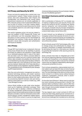 28
White Paper on Critical and Massive Machine Type Communication Towards 6G
3.5 Privacy and Security for MTC
Privacy and security aspects play a central role in any
communication network. These include anomaly de-
tection, (low-cost) authentication, data integrity and
confidentiality, and distributed trust, among others.
Conventional solutions are not directly applicable to
MTC networks owing to their fundamental differences,
such as lack of humans in the loop, massive deploy-
ment, diverse requirements spanning across the whole
cost-complexity spectrum, and wide range of deploy-
ment scenarios.
This section highlights privacy and security related is-
sues and enablers of MTC towards 6G. Privacy and
data authorization are first presented, followed by a
discussion on smart contract and DLT technologies as
distributed trust solutions. Finally, security issues and
long-term, secure data encryption and authentication
techniques are detailed.
3.5.1 Privacy
Though MTC has limited human involvement, there are
some privacy threats that can be identified. In general,
the threats are related to the exposition of data related
to an individual’s personal data in many of the identi-
fied use cases in [51]. For instance, services related to
autonomous mobility may carry a person’s location data
(history data included), and possibly who they are with.
In connected living use cases, personal data is related to
personal health and in the Factories of the Future, there
may be employee related data. All of these data fall un-
der the European privacy legislation regulation (GDPR)12
.
This necessitates privacy considerations when develop-
ing MTC based solutions.
Data flow and authorization management are well-en-
gineered technology domains, and modern solutions
have been growing around OAuth: this is the building
block for local trusted authorization (OAuth 2.0), iden-
tity provisioning (OpenID Connect) and user-centric,
external authorization-as-a-service models (e.g., UMA
- User Managed Access).
Various OAuth profiles are also under active develop-
ment, e.g. for healthcare information exchange. There
may be the need to develop a reference architecture
for privacy management infrastructures where digitally
signed consent would enable personal data to be reused
between controllers under the individual’s control, fulfill-
ing the dynamic consent management related require-
ments of GDPR when consent is used as the legal basis
of personal data processing. One such solution might be
the use of the MyData approach13
.
3.5.2 Smart Contracts and DLT as Enabling
Concepts
With a combination of features, DLT is a broader way
of looking at digital privacy and security. Privacy and
security are central to the DLT, including user identity
security, transaction and communication infrastruc-
ture security, business security through transparency
and auditing as well as security from malicious insiders,
compromised nodes or server failure [52].
A smart contract can be defined as “a computerized
transaction protocol that executes the terms of a con-
tract” [53] where contractual clauses are translated into
code. This allows a system to embed the contract claus-
es to enforce the contract.
Smart contracts, as part of DLT technologies, offer a way
to manage privacy and authentication by design. This
provides a mechanism to establish decentralized trust
by eliminating the need for a third party as a medium
to guarantee the transaction while assuring privacy by
technology [53].
Smart contracts have been an integrated part of DLT
from the very beginning, allowing contracts to be stored
as scripts and transactions to be executed inside the
DLT. Smart contracts are able to execute the contained
code as they are triggered independently, allowing gen-
eral purpose computation to occur.
From a privacy perspective, a decentralized smart con-
tract system such as Hawk [54] does not store financial
transactions in publicand thusensures transactional pri-
vacy.The main advantage is that users can write a private
smart contract in an intuitive manner without having to
implement cryptographic protocols, which is accom-
plished by the Hawk compiler.
On the other hand, Ethereum14
allows users to write their
own smart contracts and execute them in the DLT. The
approach taken by Ethereum allows users to offer their
serviceswith smartcontracts,whereacontract isagreed
upon through communication between the smart con-
tracts of different parties.
The key research area in smart contracts for MTC are
mainly two-fold. Firstly, adopting smart contracts for re-
source constrained IoTdevices introduces some inevita-
ble technical challenges that mandates some rethinking
12
https://gdpr-info.eu/
13
https://mydatafi.wordpress.com/
14
https://www.ethereum.org/
 