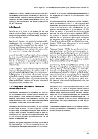 29
White Paper on Critical and Massive Machine Type Communication Towards 6G
of existing DLT/smart contact solutions. Secondly, MTC
networks are conventionally uplink-oriented, with little to
no peer-to-peer information exchange. Distributed trust
requires a two-way data exchange between devices, in-
troducing new requirements and design challenges for
6G MTC networks.
3.5.3 Security
Security is only as strong as the weakest link and may
change over time. Based on this principle it is natural to
assume that security vulnerabilities may be identified in
the life-cycle of any system.
Even though designers can anticipate most vulnerabili-
ties by design, it is not possible to mitigate all zero-day
vulnerabilities or the impact of zero-day exploits. To ef-
fectively tackle this security challenge the primary step
is the identification of abnormalities in the system when
they occur even if it is a zero-day vulnerability.
Anomaly detection in software defined networks can
be done using systems such as SPHINX. However, the
SPHINX implementation is not a comprehensive solu-
tion due to limitations in detecting transient attacks,
packet integrity, malicious ingress or egress switches
and so on [55].
Another important aspect is the secure generation and
exchange of cryptographic keys. A promising method is
physical unclonable functions (PUF), which exploit phys-
ical fingerprints of devices that are inherently imposed
by the manufacturing process to generate keys on-the-
fly. Hence, cryptographic keys are generated on-the-fly
rather than stored in a memory and thus are unknown to
everyone, even the manufacturers.
3.5.4 Long-term Secure Data Encryption
and Authentication
Conventional authentication, authorization and account-
ing processes are neither scalable nor cost-effective if di-
rectly applied to a large number of connected MTDs. For
example, the traditional subscriber identity module (SIM)
based authentication solution is not suitable for massive
deployment of low power and/or low cost MTDs.
Lightweight and flexible solutions such as group-based
authentication schemes, anonymous service oriented
authentication strategies to manage a large number of
authentication requests, lightweight physical layer au-
thentication, and the integration of authentication with
access protocols represent promising solutions that are
likely to be adopted in 6G.
Another alternative is to use the unique properties of
RF signatures (e.g., PUFs) to perform authentication. ML
techniques can be used to uniquely identify and authen-
ticate MTDs by utilizing the inherent process variation in
the analog and RF properties of multiple wireless trans-
mitters [56].
Long-term security, i.e. the protection of the confiden-
tiality, authenticity and integrity of the transmitted and
stored data, is another important aspect in MTC. In par-
ticular, the threat arising from attacks carried out on
quantum computers need to be considered [11, 57].
While the security of symmetric encryption schemes
such as the advanced encryption standard (AES) in
the presence of quantum attacks can be recovered by
adapting the key size, current asymmetric encryption,
key-exchange and authentication schemes such as
Rivest-Shamir-Adleman (RSA) and Elliptic-Curve cryp-
tography (ECC) based schemes can be compromised
by quantum computing algorithms.
To secure the data in MTC in the age of quantum com-
puting, lightweight and flexible quantum computer-re-
sistant (or post-quantum) encryption and authentication
schemes need to be considered. Currently, there is an
ongoing standardization drive towards quantum com-
puter-resistant cryptosystems at the National Institute
of Standards and Technology (NIST) [58].
Quantum key distribution (QKD) (also referred to as
“quantum cryptography”) is another direction towards
ensuring the long-term security of data. The main differ-
ence between QKD and post-quantum cryptography is
that the security of QKD is based on quantum effects,
whereas post quantum cryptography aims at mitigating
the threat posed by quantum computers. Another im-
portant difference is that QKD requires an optical chan-
nel whereas post-quantum cryptosystems work with
arbitrary channels.
Beside the use of computation-based security, such as
AES, RSA, or ECC, 6G MTC may also consider physical
layer security. In this case, cryptographic keys are not
needed which leads to information theoretic security,
where the mutual information between the transmitted
data and the data received by an eavesdropper I(X; E) is
minimized. This type of security can be achieved by the
development of coding schemes based on Polar or Rap-
tor codes.
The interested reader is referred to [59] foradetailed dis-
cussion on the research challenges fortrust,securityand
privacy in future 6G networks.
 