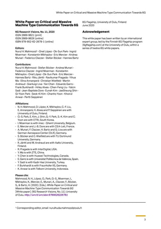 3
White Paper on Critical and Massive Machine Type Communication Towards 6G
1
Corresponding editor, email: nurulhuda.mahmood@oulu.fi
White Paper on Critical and Massive
Machine Type Communication Towards 6G
6G Research Visions, No. 11, 2020
ISSN 2669-9621 (print)
ISSN 2669-963X (online)
ISBN 978-952-62-2678-1 (online)
Editors:
Nurul H. Mahmood1
• Onel López • Ok-Sun Park • Ingrid
Moerman • Konstantin Mikhaylov • Eric Mercier • Andrea
Munari • Federico Clazzer • Stefan Böcker • Hannes Bartz
Contributors:
Nurul H. Mahmood • Stefan Böcker • Andrea Munari •
Federico Clazzer • Ingrid Moerman • Konstantin
Mikhaylov • Onel López • Ok-Sun Park • Eric Mercier •
Hannes Bartz • Riku Jäntti • Ravikumar Pragada • Yihua
Ma • Elina Annanperä • Christian Wietfeld • Martin
Andraud • Gianluigi Liva • Yan Chen • Eduardo Garro •
Frank Burkhardt • Hirley Alves • Chen-Feng Liu • Yalcin
Sadi • Jean-Baptiste Dore • Eunah Kim • JaeSheung Shin •
Gi-Yoon Park • Seok-Ki Kim • Chanho Yoon • Khoirul
Anwar • Pertti Seppänen
Affiliations:
•	 N. H. Mahmood, O. López, K. Mikhaylov, C.-F. Liu,
E. Annanperä, H. Alves and P. Seppänen are with
University of Oulu, Finland.
•	 O.-S. Park, E. Kim, J. Shin, G.-Y. Park, S.-K. Kim and C.
Yoon are with ETRI, South Korea.
•	 I. Moerman is with imec - Ghent University, Belgium.
•	 E. Mercier and J.-B. Dore are with CEA-Leti, France.
•	 A. Munari, F. Clazzer, H. Bartz and G. Liva are with
German Aerospace Center (DLR), Germany.
•	 S. Böcker and C. Wietfeld are with TU Dortmund
University, Germany.
•	 R. Jäntti and M. Andraud are with Aalto University,
Finland.
•	 R. Pragada is with InterDigital, USA.
•	 Y. Ma is with ZTE, China.
•	 Y. Chen is with Huawei Technologies, Canada.
•	 E.Garro iswith Universitat Politècnica deValència, Spain.
•	 Y. Sadi is with Kadir Has University, Turkey.
•	 F. Burkhardt is with Fraunhofer IIS, Germany.
•	 K. Anwar is with Telkom University, Indonesia.
Please cite:
Mahmood, N. H., López, O., Park, O.-S., Moerman, I.,
Mikhaylov, K., Mercier, E., Munari, A., Clazzer, F., Böcker,
S., & Bartz, H. (2020). (Eds.). White Paper on Critical and
Massive Machine Type Communication Towards 6G
[White paper]. (6G Research Visions, No. 11). University
of Oulu. http://urn.fi/urn:isbn:9789526226781
6G Flagship, University of Oulu, Finland
June 2020
Acknowledgement
This white paper has been written by an international
expert group, led by the Finnish 6G Flagship program
(6gflagship.com) at the University of Oulu, within a
series of twelve 6G white papers.
 