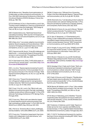 33
White Paper on Critical and Massive Machine Type Communication Towards 6G
[26] M. Maman et al., “Beneﬁts of joint optimization of
tunable wake-up radio architecture and protocols,” in
Proc. 25th IEEE International Conference on Electronics,
Circuits and Systems (ICECS), Bordeaux, France, Dec.
2018, pp. 789–792.
[27] B. Chatterjee, N. Cao, A. Raychowdhury, and S. Sen,
“Context-aware intelligence in resource constrained IoT
nodes: Opportunities and challenges,” IEEE Design &
Test, vol. 36, no. 2, pp. 7–40, Apr. 2019.
[28] K. Goetschalckx et al., “Optimized hierarchical
cascaded processing,” IEEE Journal on Emerging and
Selected Topics in Circuits and Systems, vol. 8, no. 4, pp.
884–894, Dec. 2018.
[29] A. Basu et al., “Low-power, adaptive neuromorphic
systems: Recent progress and future directions,” IEEE
Journal on Emerging and Selected Topics in Circuits
and Systems, vol. 8, no. 1, pp. 6–27, Mar. 2018.
[30] E. Yaacoub and M. Alouini, “A key 6G challenge and
opportunity — connecting the base of the pyramid: A
survey on rural connectivity,” Proceedings of the IEEE,
vol. 108, no. 4, pp. 533–582, Apr. 2020.
[31] H. Saarnisaari et al., (Eds.). “A 6G white paper on
connectivity for remote areas,” June 2020, http://urn.
fi/urn:isbn:9789526226750
[32] L. Liu et al., “Sparse signal processing for grant-
free massive connectivity: A future paradigm for ran-
dom access protocols in the internet of things,” IEEE
Signal Processing Magazine, vol. 35, no. 5, pp. 88–99,
Sep. 2018.
[33] Y. Chen et al., “Toward the standardization of
non-orthogonal multiple access for next generation
wireless networks,” IEEE Communications Magazine,
vol. 56, no. 3, pp. 19–27, Mar. 2018.
[34] Z. Yuan, Y. Hu, W. Li, and J. Dai, “Blind multi-user
detection for autonomous grant-free high-overloading
multiple-access without reference signal,” in Proc. 87th
Vehicular Technology Conference (VTC-Spring), Porto,
Portugal, 2018.
[35] Z. Yuan et al., “Blind multi-user detection based
on receive beamforming for autonomous grant-free
high-overloading multiple access,” in Proc. IEEE 2nd 5G
World Forum (5GWF), Sep. 2019, pp. 520–523.
[36] J. Park et al., “Extreme URLLC: Vision, challenges,
and key enablers,” arXiv:2001.09683 [cs.IT], Jan. 2020.
[37] Z. Yuan et al., “Contention-based grant-free trans-
mission with independent multi-pilot scheme,” arX-
iv:2004.03225 [cs.IT], Apr. 2020.
[38] M. C. Coskun et al., “Eﬃcient Error-Correcting
Codes in the Short Blocklength Regime,” Elsevier Physi-
cal Communication, vol. 34, no. 6, pp. 66–79, 2019.
[39] M. Xhemrishi et al., “List decoding of short codes for
communication over unknown fading channels,” in Proc.
53rd Annual Asilomar Conference on Signals, Systems,
and Computers, Paciﬁc Grove, USA, Sep. 2019.
[40] M. Berioli, G. Cocco, G. Liva, and A. Munari, “Modern
random access protocols,” Foundations and Trends in
Networking, vol. 10, no. 4, pp. 317–446, 2016.
[41] A. Vem, K. Narayanan, J.-F. Chamberland, and J.
Cheng, “A user-independent successive interference
cancellation based coding scheme for the unsourced
random access Gaussian channel,” IEEE Transactions
on Communcations, vol. 67, pp. 8258–8272, 2019.
[42] A. Fengler, P. Jung, and G. Caire, “SPARCs and AMP
for unsourced random access,” in Proc. IEEE Interna-
tional Symposium on Information Theory (ISIT), Jul.
2019, pp. 2843–2847.
[43] A. Munari, F. Clazzer, G. Liva, and M. Heindlmaier,
“Multiple-Relay Slotted ALOHA: Performance Analysis
and Bounds,” 2019. [Online]. Available: http://arxiv.org/
abs/1903.03420
[44] G. Karadag, R. Gul, Y. Sadi, and S. Coleri, “QoS-con-
strained semi-persistent scheduling of machine type
communications in cellular networks,” IEEE Transac-
tions on Wireless Communications, vol. 18, no. 5, pp.
2737–2750, 2019.
[45] Y. Sadi, S. Erkucuk, and E. Panayirci, “Flexible phys-
ical layer based resource allocation for machine type
communications towards 6G,” in Proc. 2nd 6G Wireless
Summit, Levi, Finland, Mar. 2020.
[46] M. Bennis, M. Debbah, and H. V. Poor, “Ultra-reliable
and low-latency wireless communication: Tail, risk, and
scale,” Proceedings of the IEEE, vol. 106, no. 10, pp.
1834–1853, Oct. 2018.
[47] B. Sliwa, R. Falkenberg, and C. Wietfeld, “Towards
cooperative data rate prediction for future mobile and
vehicular 6G networks,” in Proc. 2nd 6G Wireless Sum-
mit, Levi, Finland, Mar. 2020.
[48] T. Kokkinen, H. Kokkinen, and S. Yrjölä, “Spectrum
broker service for micro-operator and CBRS priority
access licenses,” in Proc. Cognitive Radio Oriented Wire-
less Networks (CrownCom), Lisbon, Portugal, Sep. 2017.
[49] I.-T. Y.3172, “Architectural framework for machine
learning in future networks including IMT-2020,” Gene-
va, Switzerland, Jun. 2019.
 