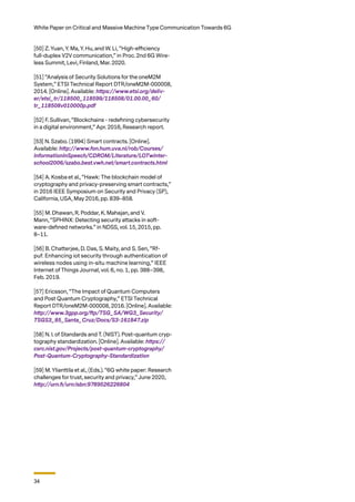 34
White Paper on Critical and Massive Machine Type Communication Towards 6G
[50] Z. Yuan, Y. Ma, Y. Hu, and W. Li, “High-eﬃciency
full-duplex V2V communication,” in Proc. 2nd 6G Wire-
less Summit, Levi, Finland, Mar. 2020.
[51] “Analysis of Security Solutions for the oneM2M
System,” ETSI Technical Report DTR/oneM2M-000008,
2014. [Online]. Available: https://www.etsi.org/deliv-
er/etsi_tr/118500_118599/118508/01.00.00_60/
tr_118508v010000p.pdf
[52] F. Sullivan, “Blockchains - redeﬁning cybersecurity
in a digital environment,” Apr. 2016, Research report.
[53] N. Szabo. (1994) Smart contracts. [Online].
Available: http://www.fon.hum.uva.nl/rob/Courses/
InformationInSpeech/CDROM/Literature/LOTwinter-
school2006/szabo.best.vwh.net/smart.contracts.html
[54] A. Kosba et al., “Hawk: The blockchain model of
cryptography and privacy-preserving smart contracts,”
in 2016 IEEE Symposium on Security and Privacy (SP),
California, USA, May 2016, pp. 839–858.
[55] M. Dhawan, R. Poddar, K. Mahajan, and V.
Mann, “SPHINX: Detecting security attacks in soft-
ware-deﬁned networks.” in NDSS, vol. 15, 2015, pp.
8–11.
[56] B. Chatterjee, D. Das, S. Maity, and S. Sen, “Rf-
puf: Enhancing iot security through authentication of
wireless nodes using in-situ machine learning,” IEEE
Internet of Things Journal, vol. 6, no. 1, pp. 388–398,
Feb. 2019.
[57] Ericsson, “The Impact of Quantum Computers
and Post Quantum Cryptography,” ETSI Technical
Report DTR/oneM2M-000008, 2016. [Online]. Available:
http://www.3gpp.org/ftp/TSG_SA/WG3_Security/
TSGS3_85_Santa_Cruz/Docs/S3-161847.zip
[58] N. I. of Standards and T. (NIST). Post-quantum cryp-
tography standardization. [Online]. Available: https://
csrc.nist.gov/Projects/post-quantum-cryptography/
Post-Quantum-Cryptography-Standardization
[59] M. Ylianttila et al., (Eds.). “6G white paper: Research
challenges for trust, security and privacy,” June 2020,
http://urn.fi/urn:isbn:9789526226804
 