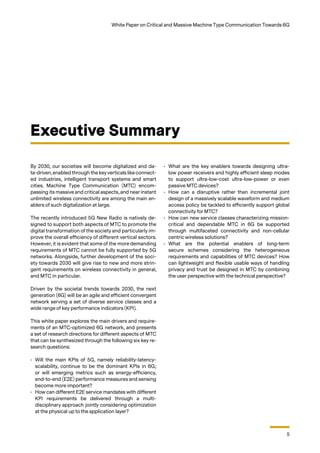 5
White Paper on Critical and Massive Machine Type Communication Towards 6G
By 2030, our societies will become digitalized and da-
ta-driven, enabled through the key verticals like connect-
ed industries, intelligent transport systems and smart
cities. Machine Type Communication (MTC) encom-
passing its massive and critical aspects, and near instant
unlimited wireless connectivity are among the main en-
ablers of such digitalization at large.
The recently introduced 5G New Radio is natively de-
signed to support both aspects of MTC to promote the
digital transformation of the society and particularly im-
prove the overall efficiency of different vertical sectors.
However, it is evident that some of the more demanding
requirements of MTC cannot be fully supported by 5G
networks. Alongside, further development of the soci-
ety towards 2030 will give rise to new and more strin-
gent requirements on wireless connectivity in general,
and MTC in particular.
Driven by the societal trends towards 2030, the next
generation (6G) will be an agile and efficient convergent
network serving a set of diverse service classes and a
wide range of key performance indicators (KPI).
This white paper explores the main drivers and require-
ments of an MTC-optimized 6G network, and presents
a set of research directions for different aspects of MTC
that can be synthesized through the following six key re-
search questions:
•	 Will the main KPIs of 5G, namely reliability-latency-
scalability, continue to be the dominant KPIs in 6G;
or will emerging metrics such as energy-efficiency,
end-to-end (E2E) performance measures and sensing
become more important?
•	 How can different E2E service mandates with different
KPI requirements be delivered through a multi-
disciplinary approach jointly considering optimization
at the physical up to the application layer?
Executive Summary
•	 What are the key enablers towards designing ultra-
low power receivers and highly efficient sleep modes
to support ultra-low-cost ultra-low-power or even
passive MTC devices?
•	 How can a disruptive rather than incremental joint
design of a massively scalable waveform and medium
access policy be tackled to efficiently support global
connectivity for MTC?
•	 How can new service classes characterizing mission-
critical and dependable MTC in 6G be supported
through multifaceted connectivity and non-cellular
centric wireless solutions?
•	 What are the potential enablers of long-term
secure schemes considering the heterogeneous
requirements and capabilities of MTC devices? How
can lightweight and flexible usable ways of handling
privacy and trust be designed in MTC by combining
the user perspective with the technical perspective?
 