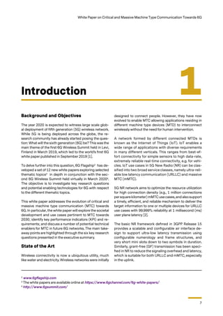 7
White Paper on Critical and Massive Machine Type Communication Towards 6G
Background and Objectives
The year 2020 is expected to witness large scale glob-
al deployment of fifth generation (5G) wireless network.
While 5G is being deployed across the globe, the re-
search community has already started posing the ques-
tion: What will the sixth generation (6G) be? This was the
main theme of the first 6G Wireless Summit held in Levi,
Finland in March 2019, which led to the world’s first 6G
white paper published in September 2019 [1].
To delve further into this question, 6G Flagship2
has de-
veloped a set of 12 new white papers exploring selected
thematic topics3
in depth in conjunction with the sec-
ond 6G Wireless Summit held virtually in March 20204
.
The objective is to investigate key research questions
and potential enabling technologies for 6G with respect
to the different thematic topics.
This white paper addresses the evolution of critical and
massive machine type communication (MTC) towards
6G. In particular, the white paper will explore the societal
development and use cases pertinent to MTC towards
2030; identify key performance indicators (KPI) and re-
quirements; and discuss a number of potential technical
enablers for MTC in future 6G networks. The main take-
away points are highlighted through the six key research
questions presented in the executive summary.
State of the Art
Wireless connectivity is now a ubiquitous utility, much
like water and electricity. Wireless networks were initially
Introduction 1
designed to connect people. However, they have now
evolved to enable MTC allowing applications residing in
different machine type devices (MTD) to interconnect
wirelessly without the need for human intervention.
A network formed by different connected MTDs is
known as the Internet of Things (IoT). IoT enables a
wide range of applications with diverse requirements
in many different verticals. This ranges from best-ef-
fort connectivity for simple sensors to high data-rate,
extremely reliable real-time connectivity, e.g. for vehi-
cles. IoT use cases in 5G New Radio (NR) can be clas-
sified into two broad service classes, namely ultra-reli-
able low latency communication (URLLC) and massive
MTC (mMTC).
5G NR network aims to optimize the resource utilization
for high connection density (e.g., 1 million connections
persquare kilometer) mMTC usecases,and alsosupport
a timely, efficient, and reliable mechanism to deliver the
target information to one or multiple devices for URLLC
use cases with 99.999% reliability at 1 millisecond (ms)
user plane latency [2].
The basic NR framework defined in 3GPP Release 15
provides a scalable and configurable air interface de-
sign to support ultra-low latency transmission using
configurable numerology and frame structures, and
very short mini slots down to two symbols in duration.
Similarly, grant-free (GF) transmission has been speci-
fied in NR to reduce the signaling overhead and latency,
which is suitable for both URLLC and mMTC, especially
in the uplink.
2
www.6gflagship.com
3
The white papers are available online at https://www.6gchannel.com/6g-white-papers/
4
http://www.6gsummit.com/
 