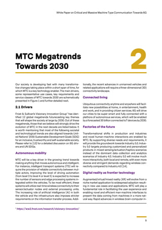 9
White Paper on Critical and Massive Machine Type Communication Towards 6G
Our society is developing fast with many transforma-
tive changes taking place within a short span of time, for
which MTC is a key technology enabler. The main drivers,
some representative use cases, key requirements and
service classes of MTC towards 2030 are schematically
presented in Figure 1 and further detailed next.
2.1 Drivers
Frost & Sullivan’s Visionary Innovation Group7
has iden-
tified 12 global megatrends futurecasting key themes
that will shape the society at large by 2030. Out of these
megatrends, those that we believe will strongly drive the
evolution of MTC in the next decade are listed below. It
is worth mentioning that most of the following societal
and technological trends are also aligned towards Unit-
ed Nations’ 2030 Sustainable Development Goals (SDG)
for an inclusive, trustworthy and self-sustainable society.
Please refer to [13] for a detailed discussion on 6G driv-
ers and UN SDGs.
Autonomous mobility
MTC will be a key driver in the growing trend towards
making anything that moves autonomous and intelligent.
For instance, intelligent transport systems (ITS) will re-
quire the provision of reliable connectivity between mul-
tiple actors. Improving the level of driving automation
(from level 3 to level 4 or level 5) is expected to increase
the number of sensors and edge processing systems in-
tegrated within the vehicles. To be most efficient, these
systemswill utilize real-timewirelessconnectivitytotheir
sensor/actuator nodes and external processing units.
The increasing role of artificial intelligence (AI) in both
the vehicle and the infrastructure also imposes stricter
requirements on the information transfer process. Addi-
MTC Megatrends
Towards 2030 2
tionally, the recent advances in unmanned vehicles and
related applications will require a three-dimensional (3D)
connectivity landscape.
Connected living
Ubiquitous connectivity anytime and anywhere will facil-
itate new possibilities at home, in entertainment, health
and work, and in providing citizen services. 6G will drive
our cities to be super smart and fully connected with a
plethora of autonomous services, which will be enabled
byaforecasted 30 billion connected IoTdevices by 2030.
Factories of the future
Transformational shifts in production and industries
and novel human-machine interactions are enabled by
MTC. By supporting diverse needs and requirements, it
will provide the groundwork towards Industry 5.0. Indus-
try 5.0 targets producing customized and personalized
products in mixed sensing/actuation/haptics scenarios
instead of the dominant data collection and analytics
scenarios of Industry 4.0. Industry 5.0 will involve much
more interactivity, both local and remote, with even more
diverse and stringent demands regarding wireless con-
nectivity compared to Industry 4.0 [14].
Digital reality as frontier technology
Augmented/virtual/mixed reality (XR) will evolve from a
niche market application to widespread adoption result-
ing in new use cases and applications. MTC will play a
fundamental role in facilitating the user experience and
enabling novel and efficient man-machine interfaces to
present the data coming from machines in a more nat-
ural way. Rapid advances in wireless brain-computer in-
7
https://ww2.frost.com/research/visionary-innovation/
 