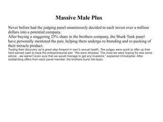 Massive Male Plus
Never before had the judging panel unanimously decided to each invest over a million
dollars into a potential company.
After buying a staggering 25% share in the brothers company, the Shark Tank panel
have personally mentored the pair, helping them undergo re-branding and re-packing of
their miracle product.
Touting their discovery as“a great step forward in men's sexual health ,”the judges were quick to offer up their
hard earned cash to back the entrepreneurial pair. “We were shocked. The most we were hoping for was some
advice…we weren’t even sure that we would manage to get any investors,” explained Christopher. After
outstanding offers from each panel member, the brothers burst into tears.
 