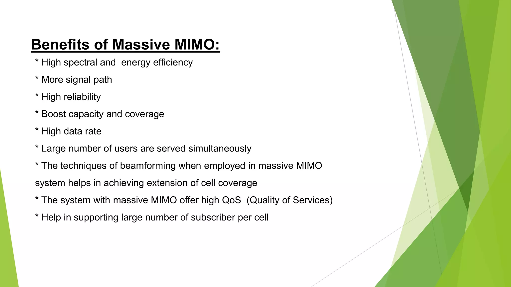 Benefits of Massive MIMO:
* High spectral and energy efficiency
* More signal path
* High reliability
* Boost capacity and coverage
* High data rate
* Large number of users are served simultaneously
* The techniques of beamforming when employed in massive MIMO
system helps in achieving extension of cell coverage
* The system with massive MIMO offer high QoS (Quality of Services)
* Help in supporting large number of subscriber per cell
 