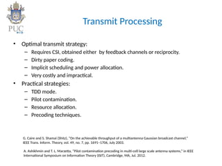 Transmit Processing
• Optimal transmit strategy:
– Requires CSI, obtained either by feedback channels or reciprocity.
– Dirty paper coding.
– Implicit scheduling and power allocation.
– Very costly and impractical.
• Practical strategies:
– TDD mode.
– Pilot contamination.
– Resource allocation.
– Precoding techniques.
G. Caire and S. Shamai (Shitz), “On the achievable throughput of a multiantenna Gaussian broadcast channel,”
IEEE Trans. Inform. Theory, vol. 49, no. 7, pp. 1691–1706, July 2003.
A. Ashikhmin and T. L. Marzetta, “Pilot contamination precoding in multi-cell large scale antenna systems,” in IEEE
International Symposium on Information Theory (ISIT), Cambridge, MA, Jul. 2012.
 