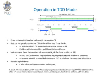 Operation in TDD Mode
• Does not require feedback channels to acquire CSI
• Rely on reciprocity to obtain CSI at the either the Tx or the Rx.
– In Massive MIMO CSI is obtained at the base station or AP.
– Problem with the amplifiers and filters that are different.
• Independent from the number of antennas NA at the base station or AP.
– In FDD the CSI feedback requirements are proportional to the number of antennas.
– In Massive MIMO it is more likely the use of TDD to eliminate the need for CSI feedback.
• Research problems:
– Calibration and measurement techniques.
X. Gao, F. Tufvesson, O. Edfors, and F. Rusek, “Measured propagation characteristics for very-large MIMO at 2.6 GHz,” in Proc.
of the 46th
Annual Asilomar Conference on Signals, Systems, and Computers, Pacific Grove, California, USA, Nov. 2012.
 