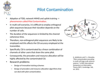 Pilot Contamination
• Adoption of TDD, network MIMO and uplink training ->
phenomenon called Pilot Contamination.
• In multi-cell scenarios, it is difficult to employ orthogonal
pilot sequences because their duration depends on the
number of cells.
• The duration of the sequences is limited by the channel
coherence time.
• Therefore, non-orthogonal pilot sequences are likely to be
employed and this affects the CSI accuracy employed at the
transmitter.
• Specifically, CSI is contaminated by a linear combination of
channels of other users that share the same pilot.
• Consequently, the precoders and resource allocation will be
highly affected by the contaminated CSI.
• Research problems:
– Design of innovative training schemes
– Design of precoders and resource allocation algorithms that
can deal with pilot contamination.
A. Ashikhmin and T. L. Marzetta,
“Pilot contamination precoding
in multi-cell large scale antenna
systems,” in IEEE International
Symposium on Information
Theory (ISIT), Cambridge, MA,
Jul. 2012.
 