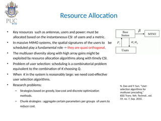 Resource Allocation
• Key resources such as antennas, users and power: must be
allocated based on the instantaneous CSI of users and a metric.
• In massive MIMO systems, the spatial signatures of the users to be
scheduled play a fundamental role -> they are quasi orthogonal.
• The multiuser diversity along with high array gains might be
exploited by resource allocation algorithms along with timely CSI.
• Problem of user selection: scheduling is a combinatorial problem
equivalent to the combination of K choosing Q.
• When K in the system is reasonably large: we need cost-effective
user selection algorithms.
• Research problems:
– Strategies based on greedy, low-cost and discrete optimization
methods.
– Chunk strategies : aggregate certain parameters per groups of users to
reduce cost.
N. Dao and Y. Sun, “User-
selection algorithms for
multiuser precoding,”
IEEE Trans. Veh. Technol., vol.
59, no. 7, Sep. 2010.
 