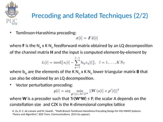 Precoding and Related Techniques (2/2)
• Tomlinson-Harashima precoding:
where F is the NA x K NU feedforward matrix obtained by an LQ decomposition
of the channel matrix H and the input is computed element-by-element by
where blq are the elements of the K NU x K NU lower triangular matrix B that
can also be obtained by an LQ decomposition.
• Vector perturbation precoding:
where W is a precoder such that Tr(WH
W) ≤ P, the scalar A depends on the
constellation size and CZK is the K-dimensional complex lattice
K. Zu, R. C. de Lamare and M. Haardt , “Multi-Branch Tomlinson-Harashima Precoding Design for MU-MIMO Systems:
Theory and Algorithm”, IEEE Trans. Communications, 2014 (to appear).
 