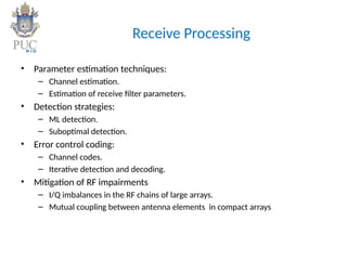 Receive Processing
• Parameter estimation techniques:
– Channel estimation.
– Estimation of receive filter parameters.
• Detection strategies:
– ML detection.
– Suboptimal detection.
• Error control coding:
– Channel codes.
– Iterative detection and decoding.
• Mitigation of RF impairments
– I/Q imbalances in the RF chains of large arrays.
– Mutual coupling between antenna elements in compact arrays
 