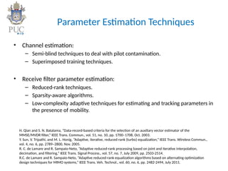Parameter Estimation Techniques
• Channel estimation:
– Semi-blind techniques to deal with pilot contamination.
– Superimposed training techniques.
• Receive filter parameter estimation:
– Reduced-rank techniques.
– Sparsity-aware algorithms.
– Low-complexity adaptive techniques for estimating and tracking parameters in
the presence of mobility.
H. Qian and S. N. Batalama, “Data-record-based criteria for the selection of an auxiliary vector estimator of the
MMSE/MVDR filter,” IEEE Trans. Commun., vol. 51, no. 10, pp. 1700–1708, Oct. 2003.
Y. Sun, V. Tripathi, and M. L. Honig, “Adaptive, iterative, reduced-rank (turbo) equalization,” IEEE Trans. Wireless Commun.,
vol. 4, no. 6, pp. 2789–2800, Nov. 2005.
R. C. de Lamare and R. Sampaio-Neto, “Adaptive reduced-rank processing based on joint and iterative interpolation,
decimation, and filtering,” IEEE Trans. Signal Process., vol. 57, no. 7, July 2009, pp. 2503-2514.
R.C. de Lamare and R. Sampaio-Neto, “Adaptive reduced-rank equalization algorithms based on alternating optimization
design techniques for MIMO systems,” IEEE Trans. Veh. Technol., vol. 60, no. 6, pp. 2482-2494, July 2011.
 