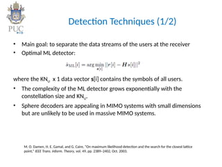 Detection Techniques (1/2)
• Main goal: to separate the data streams of the users at the receiver
• Optimal ML detector:
where the KNU x 1 data vector s[i] contains the symbols of all users.
• The complexity of the ML detector grows exponentially with the
constellation size and KNU.
• Sphere decoders are appealing in MIMO systems with small dimensions
but are unlikely to be used in massive MIMO systems.
M. O. Damen, H. E. Gamal, and G. Caire, “On maximum likelihood detection and the search for the closest lattice
point,” IEEE Trans. Inform. Theory, vol. 49, pp. 2389–2402, Oct. 2003.
 