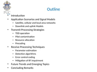 Outline
• Introduction
• Application Scenarios and Signal Models
– Satellite, cellular and local area networks
– Downlink and uplink Models
• Transmit Processing Strategies
– TDD operation
– Pilot contamination
– Resource allocation
– Precoding
• Receive Processing Techniques
– Parameter estimation
– Detection algorithms
– Error control coding
– Mitigation of RF impairment
• Future Trends and Emerging Topics
• Concluding Remarks
 