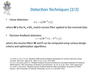 Detection Techniques (2/2)
• Linear detectors:
where W is the NA x KNU matrix receive filter applied to the received data
• Decision feedback detectors:
where the receive filters W and F can be computed using various design
criteria and optimization algorithms.
J. H. Choi, H. Y. Yu, Y. H. Lee, ”Adaptive MIMO decision feedback equalization for receivers with time-varying
channels”, IEEE Trans. Signal Proc., 2005, 53, no. 11, pp. 4295-4303.
P. Li, R. C. de Lamare and R. Fa, “Multiple Feedback Successive Interference Cancellation Detection for Multiuser
MIMO Systems,” IEEE Transactions on Wireless Communications, vol. 10, no. 8, pp. 2434 - 2439, August 2011.
P. Li and R. C. de Lamare, ”Adaptive Decision-Feedback Detection With Constellation Constraints for MIMO
Systems”, IEEE Transactions on Vehicular Technology, vol. 61, no. 2, 853-859, 2012.
 