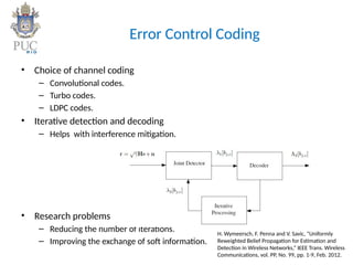 Error Control Coding
• Choice of channel coding
– Convolutional codes.
– Turbo codes.
– LDPC codes.
• Iterative detection and decoding
– Helps with interference mitigation.
• Research problems
– Reducing the number of iterations.
– Improving the exchange of soft information.
H. Wymeersch, F. Penna and V. Savic, “Uniformly
Reweighted Belief Propagation for Estimation and
Detection in Wireless Networks,” IEEE Trans. Wireless
Communications, vol. PP, No. 99, pp. 1-9, Feb. 2012.
 