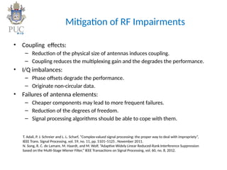 Mitigation of RF Impairments
• Coupling effects:
– Reduction of the physical size of antennas induces coupling.
– Coupling reduces the multiplexing gain and the degrades the performance.
• I/Q imbalances:
– Phase offsets degrade the performance.
– Originate non-circular data.
• Failures of antenna elements:
– Cheaper components may lead to more frequent failures.
– Reduction of the degrees of freedom.
– Signal processing algorithms should be able to cope with them.
T. Adali, P. J. Schreier and L. L. Scharf, “Complex-valued signal processing: the proper way to deal with impropriety”,
IEEE Trans. Signal Processing, vol. 59, no. 11, pp. 5101–5125 , November 2011.
N. Song, R. C. de Lamare, M. Haardt, and M. Wolf, “Adaptive Widely Linear Reduced-Rank Interference Suppression
based on the Multi-Stage Wiener Filter,” IEEE Transactions on Signal Processing, vol. 60, no. 8, 2012.
 