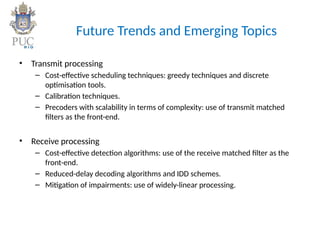 Future Trends and Emerging Topics
• Transmit processing
– Cost-effective scheduling techniques: greedy techniques and discrete
optimisation tools.
– Calibration techniques.
– Precoders with scalability in terms of complexity: use of transmit matched
filters as the front-end.
• Receive processing
– Cost-effective detection algorithms: use of the receive matched filter as the
front-end.
– Reduced-delay decoding algorithms and IDD schemes.
– Mitigation of impairments: use of widely-linear processing.
 