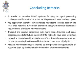 Concluding Remarks
• A tutorial on massive MIMO systems focusing on signal processing
challenges and future trends in this exciting research topic has been given.
• Key application scenarios which include multibeam satellite, cellular and
local area networks have been examined along with several operational
requirements of massive MIMO networks.
• Transmit and receive processing tasks have been discussed and signal
processing needs for future massive MIMO networks have been identified.
• Numerical results have illustrated some of the discussions on transmit and
receive processing functions and future trends have been highlighted.
• Massive MIMO technology is likely to be incorporated into applications on
a gradual basis by the increase in the number of antenna elements.
 