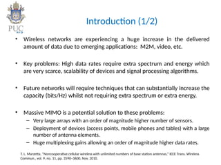 Introduction (1/2)
• Wireless networks are experiencing a huge increase in the delivered
amount of data due to emerging applications: M2M, video, etc.
• Key problems: High data rates require extra spectrum and energy which
are very scarce, scalability of devices and signal processing algorithms.
• Future networks will require techniques that can substantially increase the
capacity (bits/Hz) whilst not requiring extra spectrum or extra energy.
• Massive MIMO is a potential solution to these problems:
– Very large arrays with an order of magnitude higher number of sensors.
– Deployment of devices (access points, mobile phones and tables) with a large
number of antenna elements.
– Huge multiplexing gains allowing an order of magnitude higher data rates.
T. L. Marzetta, “Noncooperative cellular wireless with unlimited numbers of base station antennas,” IEEE Trans. Wireless
Commun., vol. 9, no. 11, pp. 3590–3600, Nov. 2010.
 