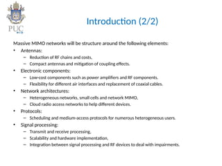 Introduction (2/2)
Massive MIMO networks will be structure around the following elements:
• Antennas:
– Reduction of RF chains and costs,
– Compact antennas and mitigation of coupling effects.
• Electronic components:
– Low-cost components such as power amplifiers and RF components.
– Flexibility for different air interfaces and replacement of coaxial cables.
• Network architectures:
– Heterogeneous networks, small cells and network MIMO,
– Cloud radio access networks to help different devices.
• Protocols:
– Scheduling and medium-access protocols for numerous heterogeneous users.
• Signal processing:
– Transmit and receive processing,
– Scalability and hardware implementation,
– Integration between signal processing and RF devices to deal with impairments.
 