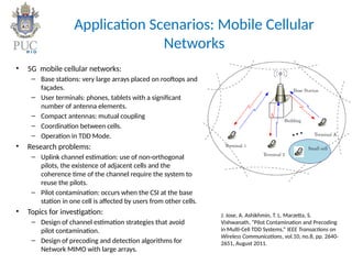 Application Scenarios: Mobile Cellular
Networks
• 5G mobile cellular networks:
– Base stations: very large arrays placed on rooftops and
façades.
– User terminals: phones, tablets with a significant
number of antenna elements.
– Compact antennas: mutual coupling
– Coordination between cells.
– Operation in TDD Mode.
• Research problems:
– Uplink channel estimation: use of non-orthogonal
pilots, the existence of adjacent cells and the
coherence time of the channel require the system to
reuse the pilots.
– Pilot contamination: occurs when the CSI at the base
station in one cell is affected by users from other cells.
• Topics for investigation:
– Design of channel estimation strategies that avoid
pilot contamination.
– Design of precoding and detection algorithms for
Network MIMO with large arrays.
J. Jose, A. Ashikhmin, T. L. Marzetta, S.
Vishwanath, “Pilot Contamination and Precoding
in Multi-Cell TDD Systems,” IEEE Transactions on
Wireless Communications, vol.10, no.8, pp. 2640-
2651, August 2011.
 