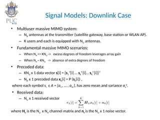 Signal Models: Downlink Case
• Multiuser massive MIMO system:
– NA antennas at the transmitter (satellite gateway, base station or WLAN AP).
– K users and each is equipped with NU antennas.
• Fundamental massive MIMO scenarios:
– When NA >> KNU -> excess degrees of freedom leverages array gain
– When NA ~ KNU -> absence of extra degrees of freedom
• Precoded data:
– KNU x 1 data vector s[i] = [s1
T
[i] … sk
T
[i]… sK
T
[i]]T
– NA x 1 precoded data xk[i] = P (sk[i]) ,
where each symbol si ϵ A = {a1 , … , aN }, has zero mean and variance σs
2
.
• Received data:
– NU x 1 received vector
where Hk is the NU x NA channel matrix and nk is the NU x 1 noise vector.
 