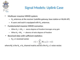 Signal Models: Uplink Case
• Multiuser massive MIMO system:
– NA antennas at the receiver (satellite gateway, base station or WLAN AP).
– K users and each is equipped with NU antennas.
• Fundamental massive MIMO scenarios:
– When NA >> KNU -> excess degrees of freedom leverages array gain
– When NA ~ KNU -> absence of extra degrees of freedom
• Received data with sufficient statistics:
– NA x 1 received vector
where Hk is the NA x NU channel matrix and nis the NA x 1 noise vector.
 