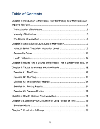 3
Table of Contents
Chapter 1: Introduction to Motivation: How Controlling Your Motivation can
improve Your Life........................................................................................4
The Activation of Motivation .....................................................................5
Intensity of Motivation ..............................................................................6
The Source of Motivation .........................................................................7
Chapter 2: What Causes Low Levels of Motivation?...................................9
Habitual Beliefs That Affect Motivation Levels..........................................9
Personality Quirks..................................................................................11
Health Problems ....................................................................................12
Chapter 3: How to Find a Source of Motivation That Is Effective for You ..14
Chapter 4: Tactics to Increase Your Motivation.........................................18
Exercise #1: The Photo..........................................................................19
Exercise #2: The Vlog............................................................................19
Exercise #3: The Reminder Method.......................................................21
Exercise #4: Posting Results..................................................................21
Exercise #5: Create a Routine ...............................................................22
Chapter 5: How to Channel Your Motivation .............................................24
Chapter 6: Sustaining your Motivation for Long Periods of Time...............28
Bite-sized Goals.....................................................................................29
Chapter 7: Conclusion & Recap................................................................31
 
