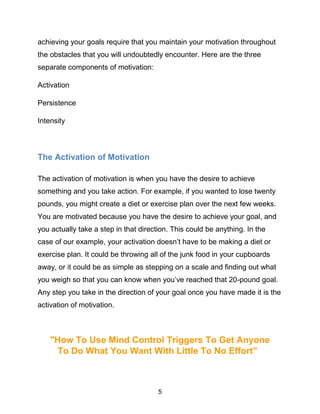 5
achieving your goals require that you maintain your motivation throughout
the obstacles that you will undoubtedly encounter. Here are the three
separate components of motivation:
Activation
Persistence
Intensity
The Activation of Motivation
The activation of motivation is when you have the desire to achieve
something and you take action. For example, if you wanted to lose twenty
pounds, you might create a diet or exercise plan over the next few weeks.
You are motivated because you have the desire to achieve your goal, and
you actually take a step in that direction. This could be anything. In the
case of our example, your activation doesn’t have to be making a diet or
exercise plan. It could be throwing all of the junk food in your cupboards
away, or it could be as simple as stepping on a scale and finding out what
you weigh so that you can know when you’ve reached that 20-pound goal.
Any step you take in the direction of your goal once you have made it is the
activation of motivation.
"How To Use Mind Control Triggers To Get Anyone
To Do What You Want With Little To No Effort"
 