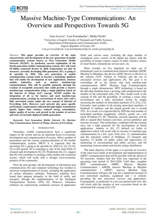 Massive Machine-Type Communications: An
Overview and Perspectives Towards 5G
Ivan Jovović*, Ivan Forenbacher*, Marko Periša*
* University of Zagreb, Faculty of Transport and Traffic Sciences,
Department of Information and Communication Traffic,
Zagreb, Republic of Croatia, EU
Abstract– This paper provides an overview of the main
characteristics and development of the new generation of mobile
communication systems known as Next Generation Mobile
Network (NGMN). As predicted, current exploitation of the
fourth generation mobile communication systems (4G) will reach
50 billion connected devices by 2020. Expectations are that its
successor, currently developing fifth generation (5G), is going to
be operable by 2020. This new generation of mobile
communication systems tends to become a technology platform
that will enable the development of new applications, business
models, industries, such as massive machine-type
communications. This will be possible primarily through the
creation of acceptable ecosystem that could provide a massive
machine-type communication using a single platform based on
the Internet of Things (IoT) concept. NGMN enables the
integration of all so far known and used machine-type
communications, creating an environment of smart cities and a
fully networked society under the new concept of Internet of
Everything (IoE). However, such network also poses specific
performance requirements reflected through higher transmission
speeds, higher data volumes, reduced energy consumption,
higher quality of service, and growth in the number of services
and users of currently deployed mobile generation.
Keywords- Next Generation Mobile Network, 5G, Machine
Type Communication, Internet of Things, Internet of Everything
I. INTRODUCTION
Nowadays, mobile communications have a significant
impact on the society and are an important factor in economic
development and computerization of society. After a number of
generations and the current commercialization of 4G mobile
communication systems (MCS) it is expected that the
upcoming 5G is going to be operable by 2020 [1], [2], [3] [4].
Up to this period, 5G is emerging as one of the main fields of
research and development [4], [5]. Predictions [6], [7], suggest
that 5G will contribute to creating a fully mobile and connected
society, which will result with a stronger socio-economic
progress of the community.
Over the past decades, the development of information and
communication (IC) and computer technology has resulted in
universal computerization of society, including the application
of various telematics solutions. Telematics solutions have
found their purpose primarily in the field of traffic and
transport, through the implementation of the Intelligent
Transportation Systems (ITS) [8]. However, telematics
solutions are experiencing continuous increase of application
fields and various users, including the large number of
smartphone users, owners of the digital gas meters with the
possibility of remote control, owners of smart vehicles, owners
of smart homes, telemedicine service users, etc.
More recently, no less important are daily use of
technologies such as communication between machines (M2M,
Machine to Machine), the devices (D2D, Device to Device) or
the vehicles (V2V, Vehicle to Vehicle) and the use of
associated services and applications [9]. The goal is to
consolidate all so far known and used machine-type
communications (MTC, Machine Type Communication)
through a single infrastructure. MTC technology is based on
the idea that machines have a growing value proportional to the
number of the networked units [10]. This would result in the
concept of IoE and the possibility of creating a smart cities
environment and a fully networked society by simple
increasing the number of networked machines [11], [12], [13].
Currently, total number of all existing networked machines is
hundreds of millions, and the annual growth rate is around
25%. As a result, it is expected that by 2020 the total number of
networked machines (equipment, vehicles, goods, etc.) will
reach 50 billion [7], [9]. Therefore, network operators will be
able to expand their business activities, service portfolios and
increase revenues. This technology, combined with the existing
ones, has a high potential for the development of future
applications. Authors in [6], [7] defined six fields of
application which will result with an increase of machine-type
communication in a few years from now: (1) automatization
and the structural control of buildings, (2) transport and
logistics, (3) health, (4) public safety and supervision, (5)
monitoring of environmental and utility services, and (6)
monitoring of power plants and electric energy distribution.
The main objective of this paper is to provide an overview
of the main focus fields of development and implementation of
mMTC communication that will be possible with the advent of
5G networks. Authors find this field very important in the
upcoming time period of 2015-2020. Until then, complete
MTC communication (MMC, Massive Machine
Communication / mM2M, massive Machine to Machine
communication / mMTC, massive Machine Type
Communication) will pave the way for a significant increase of
new networked machines, equipment and / or vehicles
providing the new innovative services and applications.
Consequently, as predicted, in a ten year period from now, this
will result with the creation of new ecosystem based on the
mentioned IoE concept [14], [15].
The 3rd
International Virtual Research Conference In Technical Disciplines
October, 19. - 23. 2015, www.rcitd.com
Networking eISSN: 2453-6571, cdISSN: 1339-5076
10.18638/rcitd.2015.3.1.73 - 32 - ISBN: 978-80-554-1125-5
 