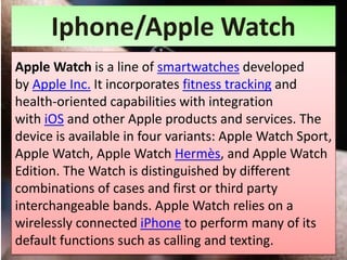 Iphone/Apple Watch
Apple Watch is a line of smartwatches developed
by Apple Inc. It incorporates fitness tracking and
health-oriented capabilities with integration
with iOS and other Apple products and services. The
device is available in four variants: Apple Watch Sport,
Apple Watch, Apple Watch Hermès, and Apple Watch
Edition. The Watch is distinguished by different
combinations of cases and first or third party
interchangeable bands. Apple Watch relies on a
wirelessly connected iPhone to perform many of its
default functions such as calling and texting.
 