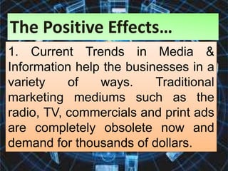 1. Current Trends in Media &
Information help the businesses in a
variety of ways. Traditional
marketing mediums such as the
radio, TV, commercials and print ads
are completely obsolete now and
demand for thousands of dollars.
The Positive Effects…
 